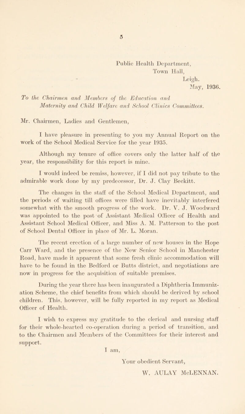 Public Health Department, Town Hall, Leigh. May, 1936. To the Chairmen and Members of the Education and Maternity and Child Welfare and School Clinics Committees. Mr. Chairmen, Ladies and Gentlemen, I have pleasure in presenting to you my Annual Report on the work of the School Medical Service for the year 1935. Although my tenure of office covers only the latter half of the year, the responsibility for this report is mine. I would indeed be remiss, however, if I did not pay tribute to the admirable work done by my predecessor, Dr. J. Clay Beckitt. The changes in the staff of the School Medical Department, and the periods of waiting till offices were filled have inevitably interfered somewhat with the smooth progress of the work. Dr. V. J. Woodward was appointed to the post of Assistant Medical Officer of Health and Assistant School Medical Officer, and Miss A. M. Patterson to the post of School Dental Officer in place of Mr. L. Moran. The recent erection of a large number of new houses in the Hope Carr Ward, and the presence of the New Senior School in Manchester Road, have made it apparent that some fresh clinic accommodation will have to be found in the Bedford or Butts district, and negotiations are now in progress for the acquisition of suitable premises. During the year there has been inaugurated a Diphtheria Immuniz¬ ation Scheme, the chief benefits from which should be derived by school children. This, however, will be fully reported in my report as Medical Officer of Health. I wish to express my gratitude to the clerical and nursing staff for their whole-hearted co-operation during a period of transition, and to the Chairmen and Members of the Committees for their interest and support. I am, Your obedient Servant, w. aulay Mclennan.