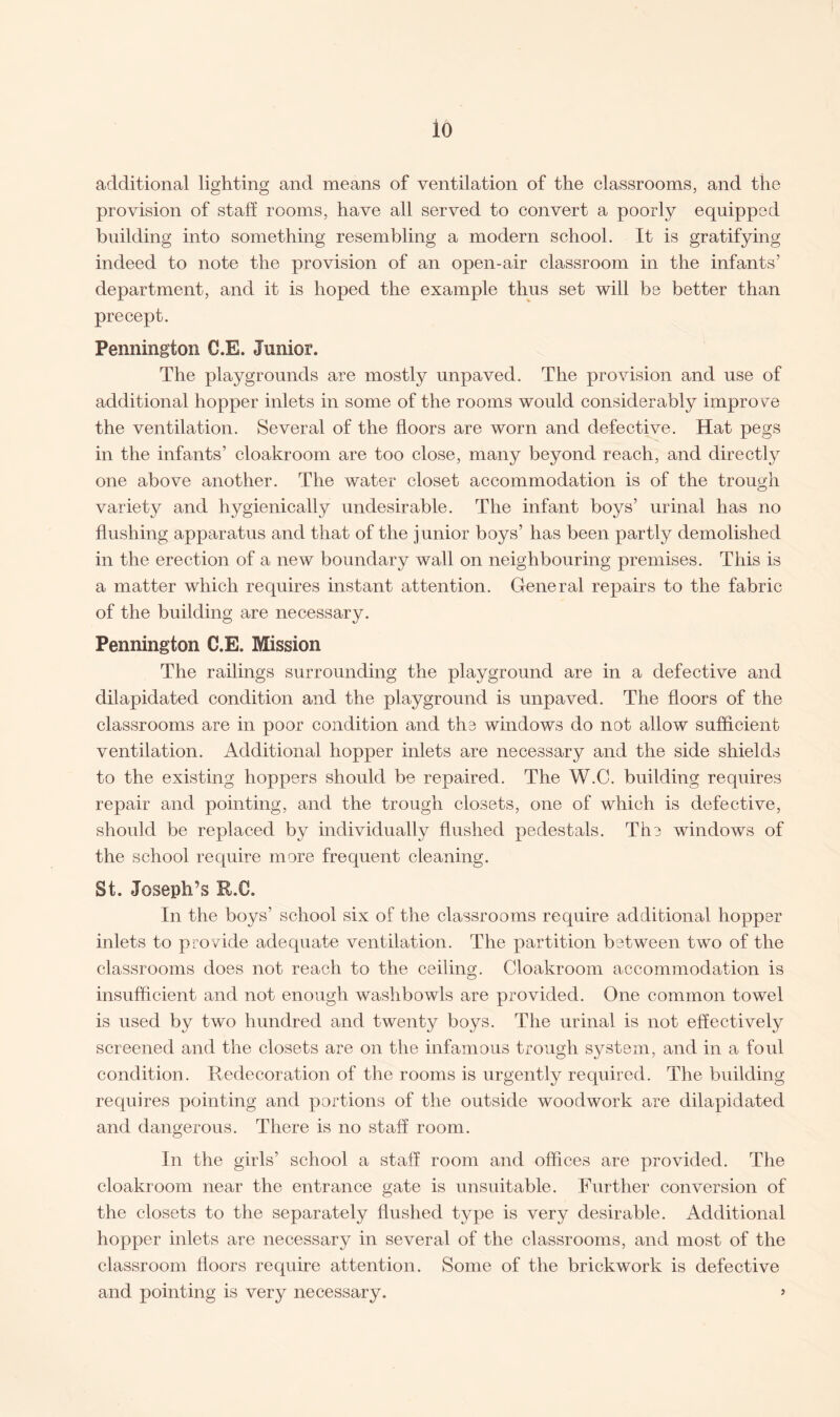 io additional lighting and means of ventilation of the classrooms, and the provision of staff rooms, have all served to convert a poorly equipped building into something resembling a modern school. It is gratifying indeed to note the provision of an open-air classroom in the infants’ department, and it is hoped the example thus set will be better than precept. Pennington C.E. Junior. The playgrounds are mostly unpaved. The provision and use of additional hopper inlets in some of the rooms would considerably improve the ventilation. Several of the floors are worn and defective. Hat pegs in the infants’ cloakroom are too close, many beyond reach, and directly one above another. The water closet accommodation is of the trough variety and hygienically undesirable. The infant boys’ urinal has no flushing apparatus and that of the junior boys’ has been partly demolished in the erection of a new boundary wall on neighbouring premises. This is a matter which requires instant attention. General repairs to the fabric of the building are necessary. Pennington C.E. Mission The railings surrounding the playground are in a defective and dilapidated condition and the playground is unpaved. The floors of the classrooms are in poor condition and the windows do not allow sufficient ventilation. Additional hopper inlets are necessary and the side shields to the existing hoppers should be repaired. The W.C. building requires repair and pointing, and the trough closets, one of which is defective, should be replaced by individually flushed pedestals. The windows of the school require more frequent cleaning. St. Joseph’s R.C. In the boys’ school six of the classrooms require additional hopper inlets to provide adequate ventilation. The partition between two of the classrooms does not reach to the ceiling. Cloakroom accommodation is insufficient and not enough washbowls are provided. One common towel is used by two hundred and twenty boys. The urinal is not effectively screened and the closets are on the infamous trough system, and in a foul condition. Redecoration of the rooms is urgently required. The building requires pointing and portions of the outside woodwork are dilapidated and dangerous. There is no staff room. In the girls’ school a staff room and offices are provided. The cloakroom near the entrance gate is unsuitable. Further conversion of the closets to the separately flushed type is very desirable. Additional hopper inlets are necessary in several of the classrooms, and most of the classroom floors require attention. Some of the brickwork is defective and pointing is very necessary. »