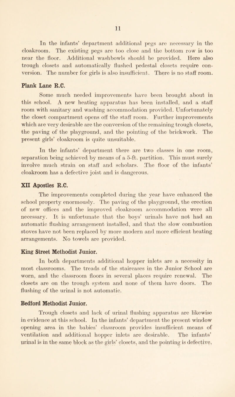 In the infants’ department additional pegs are necessary in the cloakroom. The existing pegs are too close and the bottom row is too near the floor. Additional washbowls should be provided. Here also trough closets and automatically flushed pedestal closets require con¬ version. The number for girls is also insufficient. There is no staff room. Plank Lane R.C. Some much needed improvements have been brought about in this school. A new heating apparatus has been installed, and a staff room with sanitary and washing accommodation provided. Unfortunately the closet compartment opens off the staff room. Further improvements which aie very desirable are the conversion of the remaining trough closets, the paving of the playground, and the pointing of the brickwork. The present girls’ cloakroom is quite unsuitable. In the infants’ department there are two classes in one room, separation being achieved by means of a 5-ft. partition. This must surely involve much strain on staff and scholars. The floor of the infants’ cloakroom has a defective joist and is dangerous. XII Apostles R.C. The improvements completed during the year have enhanced the school property enormously. The paving of the playground, the erection of new offices and the improved cloakroom accommodation were all necessary. It is unfortunate that the boys’ urinals have not had an automatic flushing arrangement installed, and that the slow combustion stoves have not been replaced by more modern and more efficient heating arrangements. No towels are provided. King Street Methodist Junior. In both departments additional hopper inlets are a necessity in most classrooms. The treads of the staircases in the Junior School are worn, and the classroom floors in several places require renewal. The closets are on the trough system and none of them have doors. The flushing of the urinal is not automatic. Bedford Methodist Junior. Trough closets and lack of urinal flushing apparatus are likewise in evidence at this school. In the infants’ department the present window opening area in the babies’ classroom provides insufficient means of ventilation and additional hopper inlets are desirable. The infants’ urinal is in the same block as the girls’ closets, and the pointing is defective.