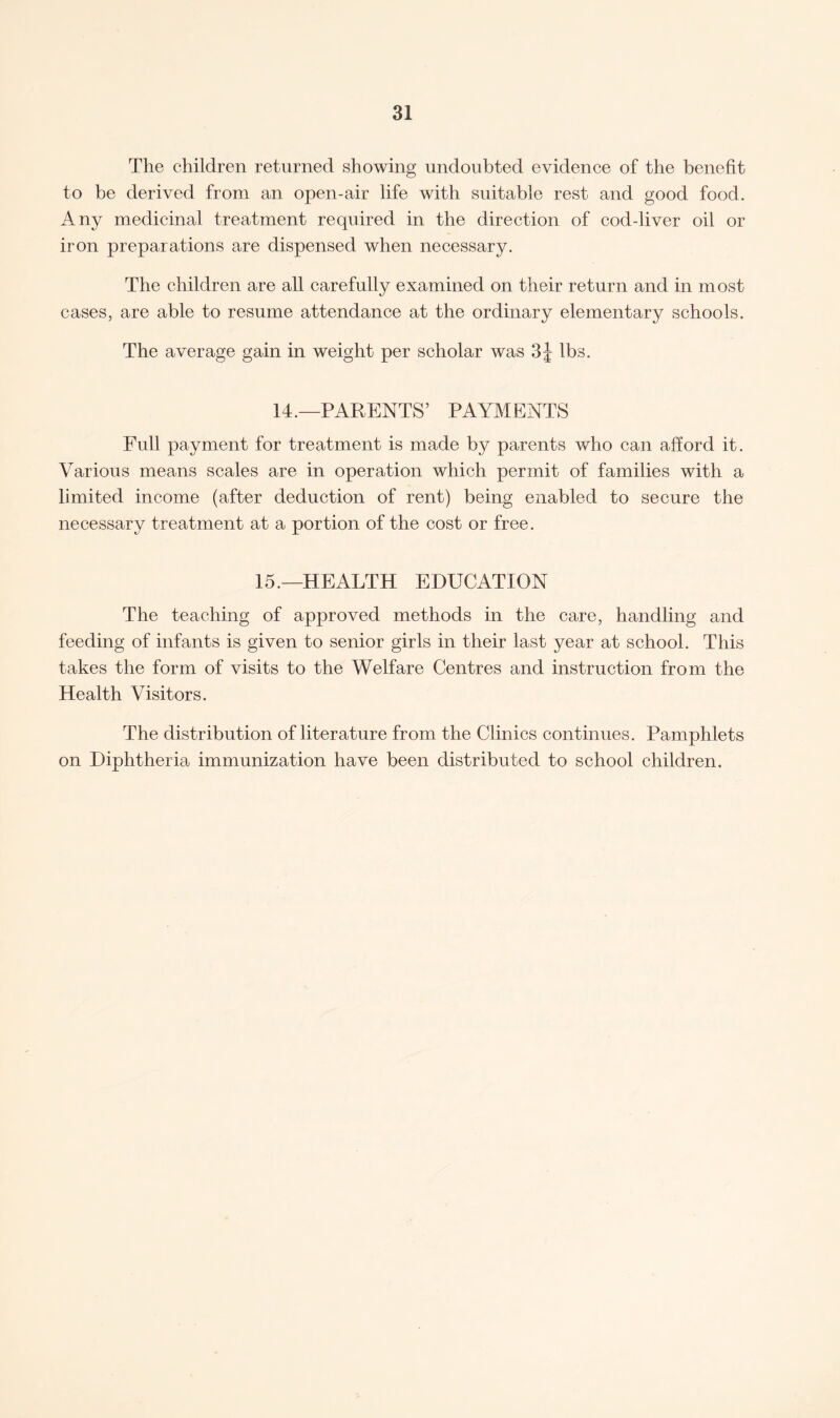 The children returned showing undoubted evidence of the benefit to be derived from an open-air life with suitable rest and good food. Any medicinal treatment required in the direction of cod-liver oil or iron preparations are dispensed when necessary. The children are all carefully examined on their return and in most cases, are able to resume attendance at the ordinary elementary schools. The average gain in weight per scholar was 3J lbs. 14.—PARENTS’ PAYMENTS Full payment for treatment is made by parents who can afford it. Various means scales are in operation which permit of families with a limited income (after deduction of rent) being enabled to secure the necessary treatment at a portion of the cost or free. 15.—HEALTH EDUCATION The teaching of approved methods in the care, handling and feeding of infants is given to senior girls in their last year at school. This takes the form of visits to the Welfare Centres and instruction from the Health Visitors. The distribution of literature from the Clinics continues. Pamphlets on Diphtheria immunization have been distributed to school children.