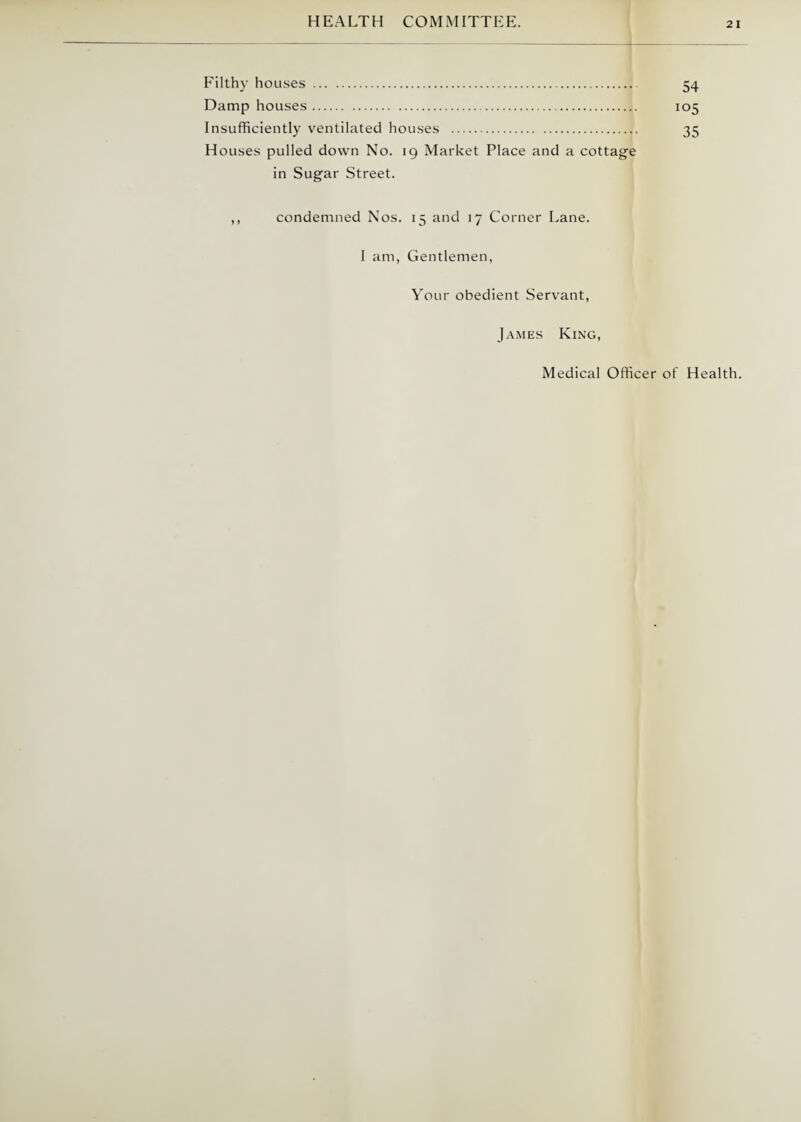 Filthy houses . 54 Damp houses. 105 Insufficiently ventilated houses . 35 Houses pulled down No. 19 Market Place and a cottage in Sugar Street. ,, condemned Nos. 15 and 17 Corner Lane. I am, Gentlemen, Your obedient Servant, James King, Medical Officer of Health.