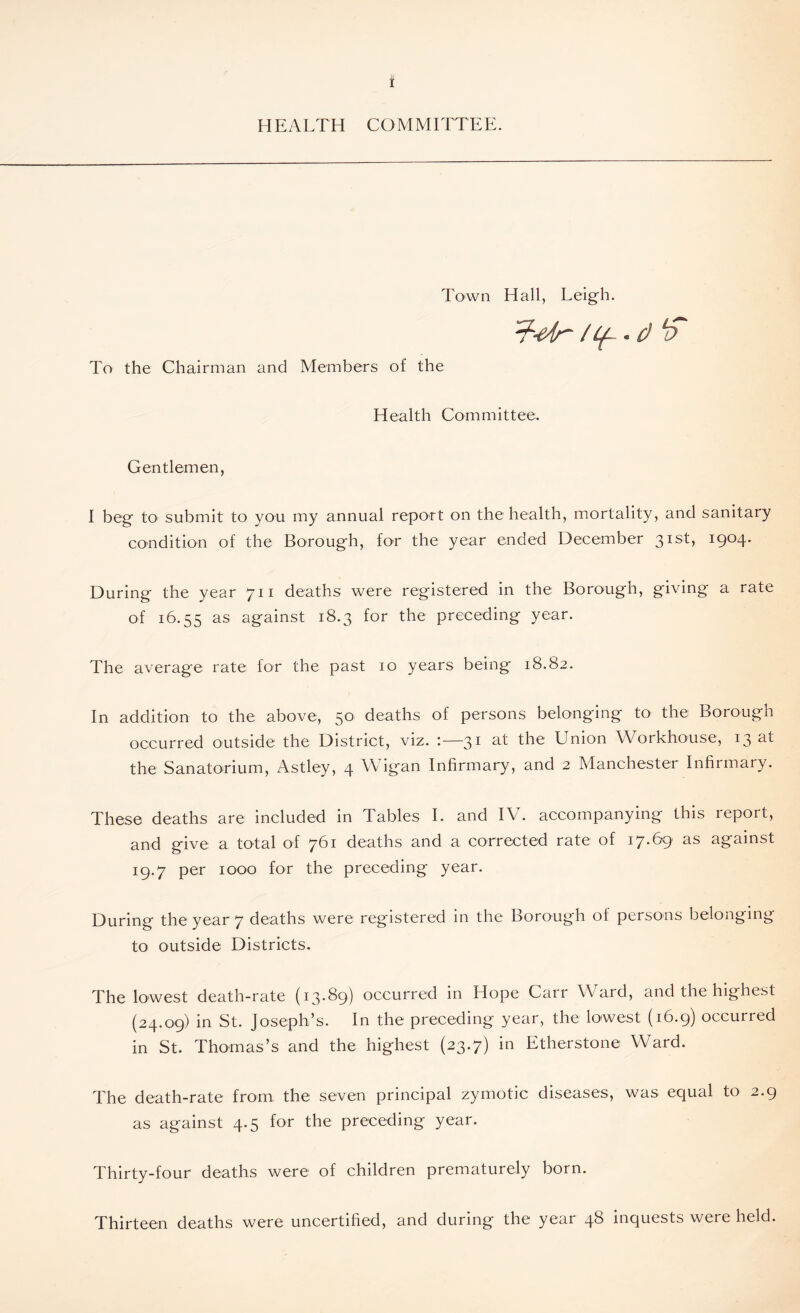 HEALTH COMMITTEE. Town Hall, Leigh. 7t-e4r /if • d f To the Chairman and Members of the Health Committee. Gentlemen, I beg to submit to you my annual report on the health, mortality, and sanitary condition of the Borough, for the year ended December 31st, 1904. During the year 711 deaths were registered in the Borough, giving a rate of 16.55 as against 18.3 for the preceding year. The average rate for the past 10 years being 18.82. In addition to the above, 50 deaths of persons belonging to the Borough occurred outside the District, viz. :—31 at the Union Workhouse, 13 at the Sanatorium, Astley, 4 Wigan Infirmary, and 2 Manchester Infirmary. These deaths are included in Tables I. and IV. accompanying this repoit, and give a total of 761 deaths and a corrected rate of 17.69 as against 19.7 per 1000 for the preceding year. During the year 7 deaths were registered in the Borough of persons belonging to outside Districts. The lowest death-rate (13.89) occurred in Hope Carr Ward, and the highest (24.09) in St. Joseph’s. In the preceding year, the lowest (16.9) occurred in St. Thomas’s and the highest (23.7) in Etherstone Ward. The death-rate from, the seven principal zymotic diseases, was equal to 2.9 as against 4.5 for the preceding year. Thirty-four deaths were of children prematurely born. Thirteen deaths were uncertified, and during the year 46 inquests were held.