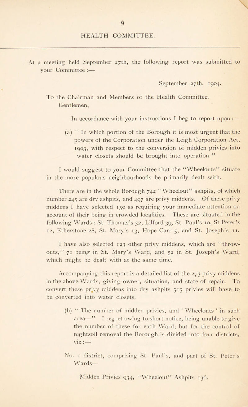 9 HEALTH COMMITTEE. At a meeting held September 27th, the following report was submitted to your Committee :— September 27th, 1904. To the Chairman and Members of the Health Committee. Gentlemen, In accordance with your instructions I beg to report upon :■— (a) “ In which portion of the Borough it is most urgent that the powers of the Corporation under the Leigh Corporation Act, 1903, with respect to the conversion of midden privies into water closets should be brought into operation.” I would suggest to your Committee that the “Wheelouts” situate in the more populous neighbourhoods be primarily dealt with. There are in the whole Borough 742 “Wheelout” ashpits, of which number 245 are dry ashpits, and 497 are privy middens. Of these: privy middens I have selected 150 as requiring your immediate attention on account of their being in crowded localities. These are situated in the following Wards : St. Thomas’s 32, Lilford 39, St. Paul’s 10, St Peter’s 12, Etherstone 28, St. Mary’s 13, Hope Carr 5, and St. Jo'seph’s 11. I have also selected 123 other privy middens, which are “throw- outs,” 71 being in St. Mary’s Ward, and 52 in St. Joseph’s Ward, which might be dealt with at the same time. Accompanying this report is a detailed list of the 273 privy middens in the above Wards, giving owner, situation, and state of repair. To convert these prjyy middens into dry ashpits 515 privies will have to be converted into water closets. (b) “ The number of midden privies, and ‘ Wheelouts ’ in such area—” I regret owing to short notice, being unable to' give the number of these for each Ward; but for the control of nightsoil removal the Borough is divided into four districts, viz : — No. 1 district, comprising St. Paul’s, and part of St. Peter’s Wards— Midden Privies 934, “Wheelout” Ashpits 136.