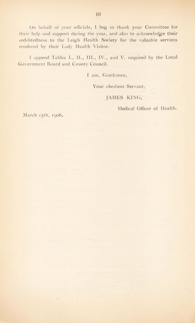 their help and support during the year, and also to acknowledge their indebtedness to the Leigh Health Society for the valuable services rendered by their Lady Health Visitor. I append Tables I., II., III., IV., and V. required by the Local Government Board and County Council. I am, Gentlemen, Your obedient Servant, JAMES KING, March 15th, 1906. Medical Officer of Health.