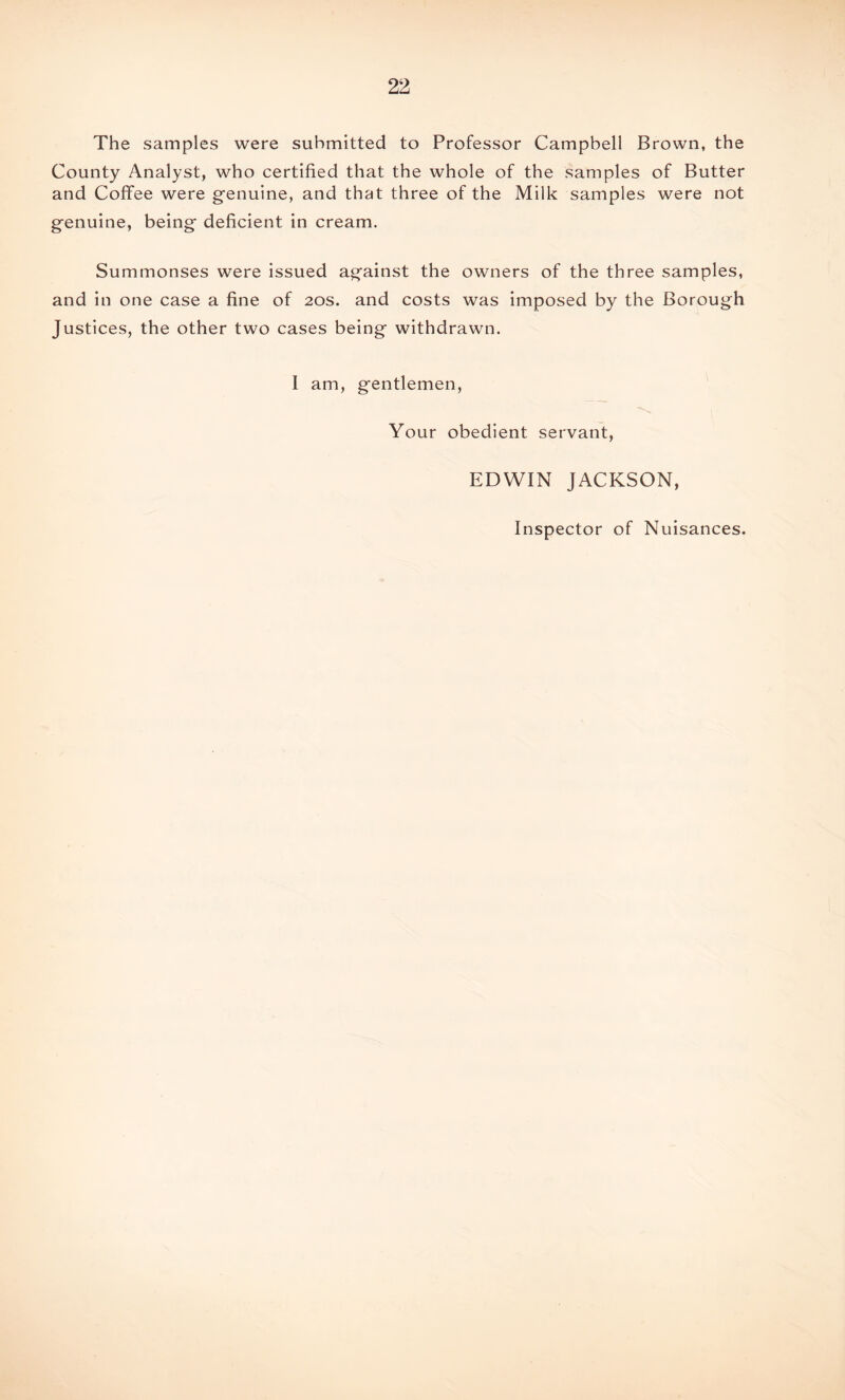 The samples were submitted to Professor Campbell Brown, the County Analyst, who certified that the whole of the samples of Butter and Coffee were genuine, and that three of the Milk samples were not genuine, being deficient in cream. Summonses were issued against the owners of the three samples, and in one case a fine of 20s. and costs was imposed by the Borough Justices, the other two cases being withdrawn. I am, gentlemen, Your obedient servant, EDWIN JACKSON, Inspector of Nuisances.