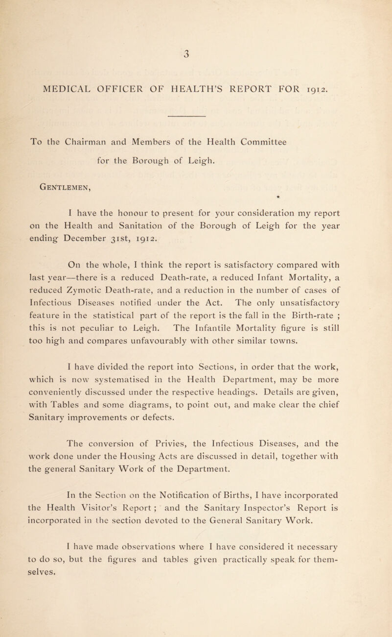 MEDICAL OFFICER OF HEALTH’S REPORT FOR 1912. To the Chairman and Members of the Health Committee for the Borough of Leigh. Gentlemen, I have the honour to present for your consideration my report on the Health and Sanitation of the Borough of Leigh for the year ending December 31st, 1912. On the whole, I think the report is satisfactory compared with last year—there is a reduced Death-rate, a reduced Infant Mortality, a reduced Zymotic Death-rate, and a reduction in the number of cases of Infectious Diseases notified under the Act. The only unsatisfactory feature in the statistical part of the report is the fall in the Birth-rate ; this is not peculiar to Leigh. The Infantile Mortality figure is still too high and compares unfavourably with other similar towns. I have divided the report into Sections, in order that the work, which is now systematised in the Health Department, may be more conveniently discussed under the respective heading's. Details are given, with Tables and some diagrams, to point out, and make clear the chief Sanitary improvements or defects. The conversion of Privies, the Infectious Diseases, and the work done under the Housing Acts are discussed in detail, together with the general Sanitary Work of the Department. In the Section on the Notification of Births, I have incorporated the Health Visitor’s Report; and the Sanitary Inspector’s Report is incorporated in the section devoted to the General Sanitary Work. I have made observations where I have considered it necessary to do so, but the figures and tables given practically speak for them¬ selves.