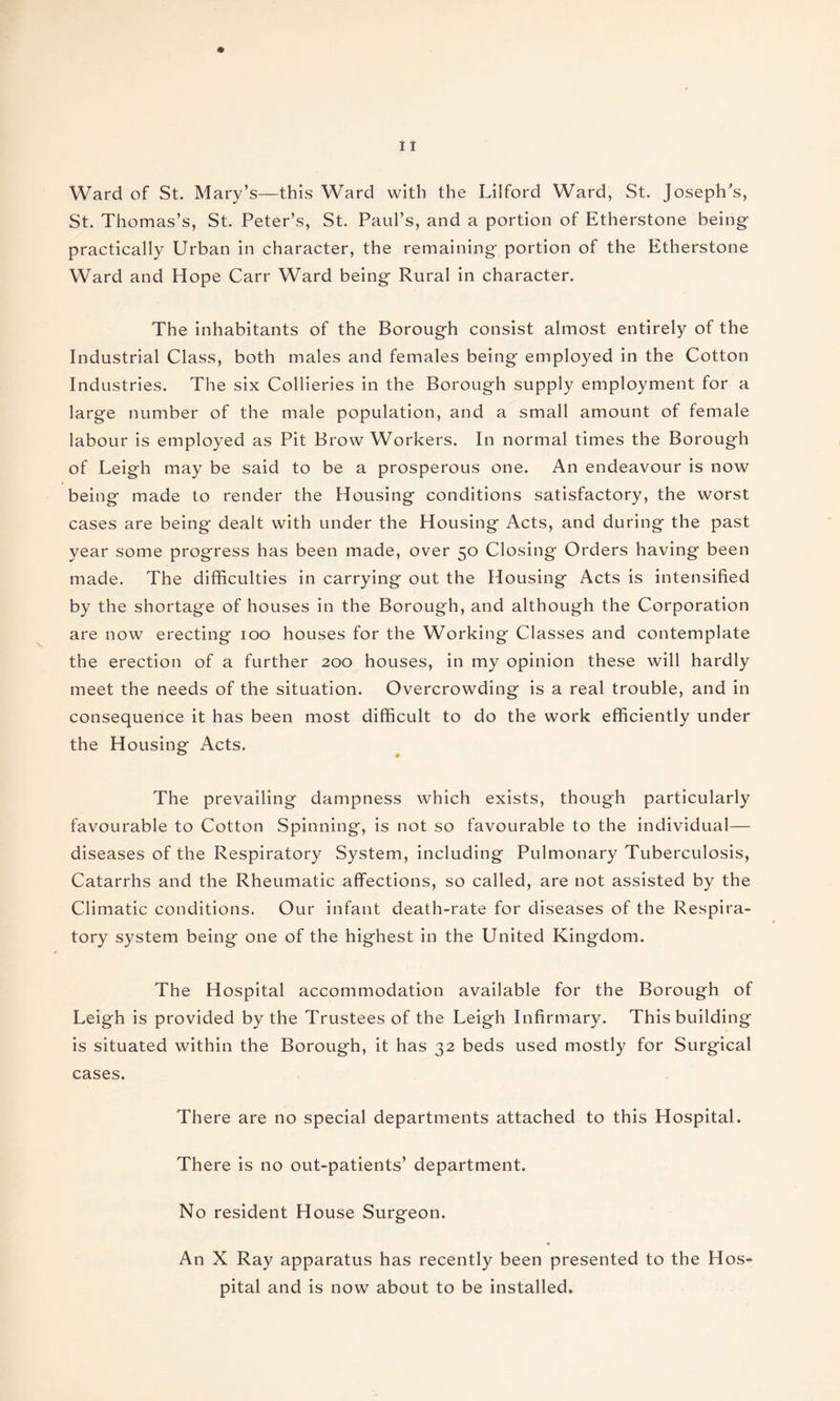 Ward of St. Mary’s—this Ward with the Lilford Ward, St. Joseph's, St. Thomas’s, St. Peter’s, St. Paul’s, and a portion of Etherstone being practically Urban in character, the remaining portion of the Etherstone Ward and Hope Carr Ward being Rural in character. The inhabitants of the Borough consist almost entirely of the Industrial Class, both males and females being employed in the Cotton Industries. The six Collieries in the Borough supply employment for a large number of the male population, and a small amount of female labour is employed as Pit Brow Workers. In normal times the Borough of Leigh may be said to be a prosperous one. An endeavour is now being made to render the Housing conditions satisfactory, the worst cases are being dealt with under the Housing Acts, and during the past year some progress has been made, over 50 Closing Orders having been made. The difficulties in carrying out the Housing Acts is intensified by the shortage of houses in the Borough, and although the Corporation are now erecting 100 houses for the Working Classes and contemplate the erection of a further 200 houses, in my opinion these will hardly meet the needs of the situation. Overcrowding is a real trouble, and in consequence it has been most difficult to do the work efficiently under the Housing Acts. The prevailing dampness which exists, though particularly favourable to Cotton Spinning, is not so favourable to the individual— diseases of the Respiratory System, including Pulmonary Tuberculosis, Catarrhs and the Rheumatic affections, so called, are not assisted by the Climatic conditions. Our infant death-rate for diseases of the Respira¬ tory system being one of the highest in the United Kingdom. The Hospital accommodation available for the Borough of Leigh is provided by the Trustees of the Leigh Infirmary. This building is situated within the Borough, it has 32 beds used mostly for Surgical cases. There are no special departments attached to this Hospital. There is no out-patients’ department. No resident House Surgeon. An X Ray apparatus has recently been presented to the Hos¬ pital and is now about to be installed.