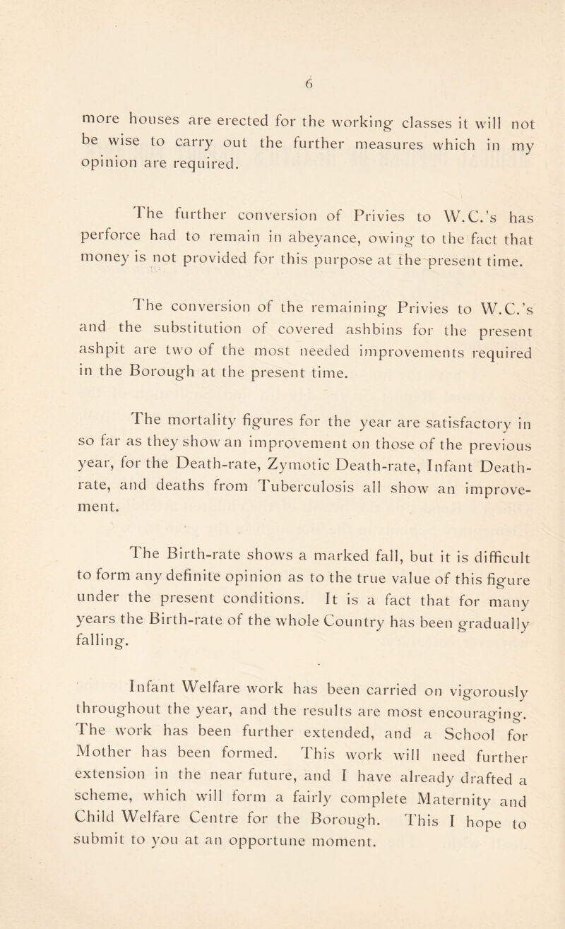 more houses are erected for the working- classes it will not be wise to carry out the further measures which in my opinion are required. The further conversion of Privies to W.C.’s has perforce had to remain in abeyance, owing- to the fact that money is not provided for this purpose at the present time. The conversion of the remaining Privies to W.C.’s and the substitution of covered ashbins for the present ashpit are two of the most needed improvements required in the Borough at the present time. The mortality figures for the year are satisfactory in so far as they show an improvement on those of the previous year, for the Death-rate, Zymotic Death-rate, Infant Death- late, and deaths from Tuberculosis all show an improve¬ ment. The Birth-rate shows a marked fall, but it is difficult to form any definite opinion as to the true value of this figure under the present conditions. It is a fact that for many years the Birth-rate of the whole Country has been gradually falling. Infant Welfare work has been carried on vigorously throughout the year, and the results are most encourao-ino- & £5 * The work has been further extended, and a School for Mother has been formed. This work will need further extension in the near future, and I have already drafted a scheme, which will form a fairly complete Maternity and Child Welfare Centre for the Borough. This I hope to submit to you at an opportune moment.