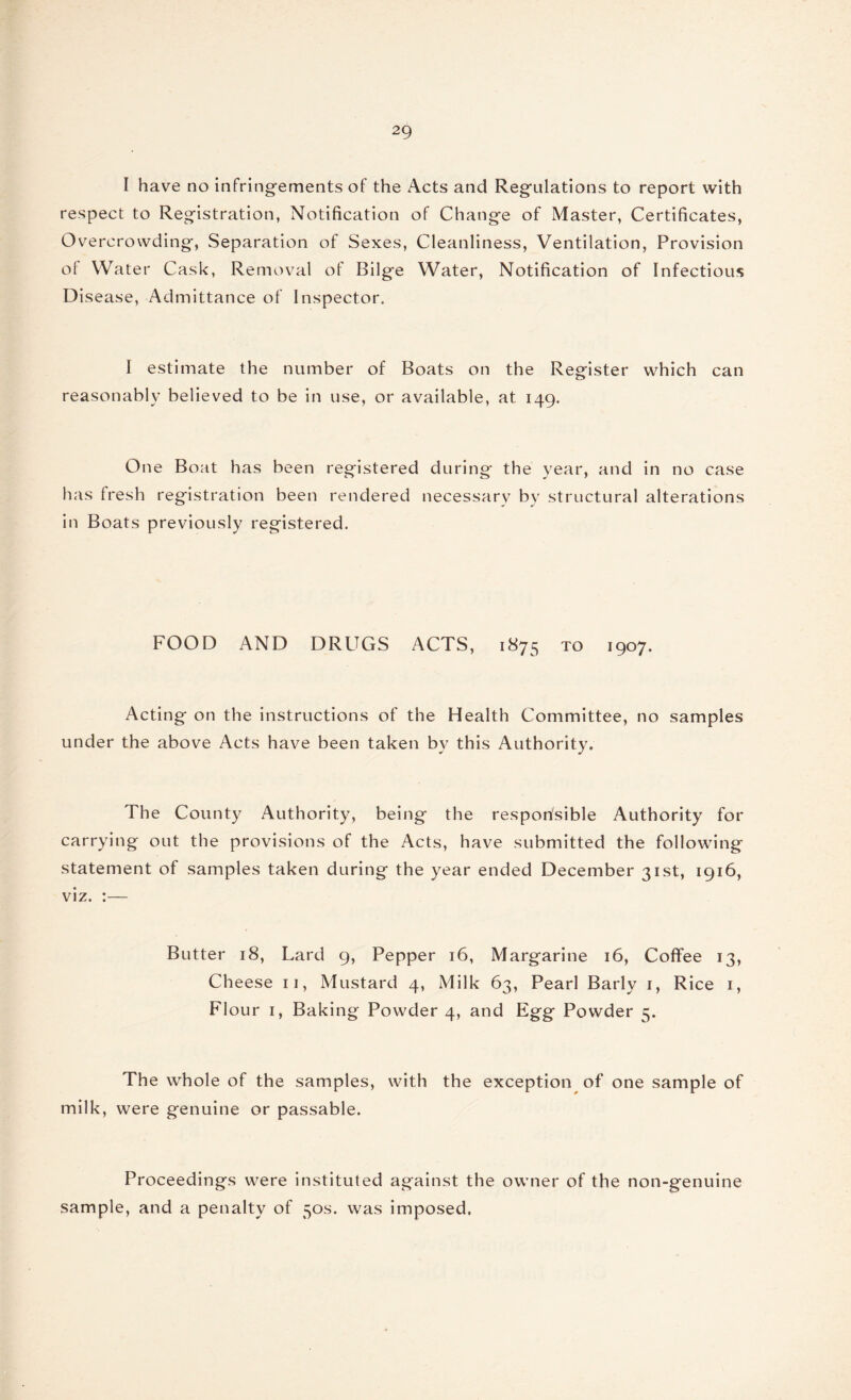 I have no infringements of the Acts and Regulations to report with respect to Registration, Notification of Change of Master, Certificates, Overcrowding, Separation of Sexes, Cleanliness, Ventilation, Provision of Water Cask, Removal of Bilge Water, Notification of Infectious Disease, Admittance of Inspector. I estimate the number of Boats on the Register which can reasonably believed to be in use, or available, at 149. One Boat has been registered during* the year, and in no case has fresh registration been rendered necessary by structural alterations in Boats previously registered. FOOD AND DRUGS ACTS, 1875 to 1907. Acting on the instructions of the Health Committee, no samples under the above Acts have been taken by this Authority. The County Authority, being the responsible Authority for carrying out the provisions of the Acts, have submitted the following statement of samples taken during the year ended December 31st, 1916, viz. :— Butter 18, Lard 9, Pepper 16, Margarine 16, Coffee 13, Cheese 11, Mustard 4, Milk 63, Pearl Barly 1, Rice 1, Flour 1, Baking Powder 4, and Egg Powder 5. The whole of the samples, with the exception of one sample of milk, were genuine or passable. Proceedings were instituted against the owner of the non-genuine sample, and a penalty of 50s. was imposed,