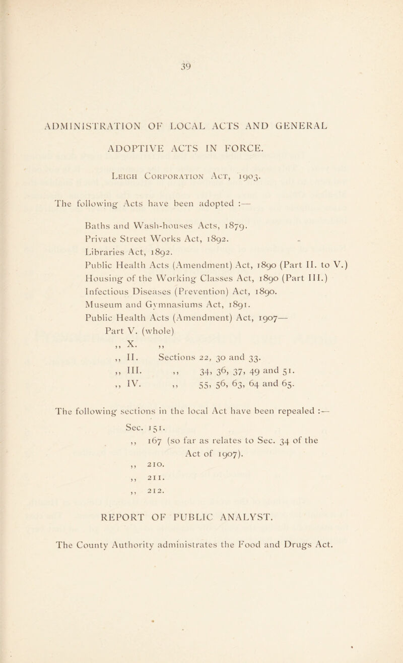 ADMINISTRATION OF LOCAL ACTS AND GENERAL ADOPTIVE ACTS IN FORCE. Leigh Corporation Act, 1903. The following- Acts have been adopted :— Baths and Wash-houses Acts, 1879. Private Street Works Act, 1892. Libraries Act, 1892. Public Health Acts (Amendment) Act, 1890 (Part II. to V.) Housing of the Working Classes Act, 1890 (Part III.) Infectious Diseases (Prevention) Act, 1890. Museum and Gymnasiums Act, 1891. Public Health Acts (Amendment) Act, 1907— Part V. (whole) > f Sections 22, 30 and 33. 34> 36> 37> 49 and 51- iy 55) 56) 63) 64 and 65- The following* sections in the local Act have been repealed S e c • i s ^ • ,, 167 (so far as relates to Sec. 34 of the Act of 1907). REPORT OF PUBLIC ANALYST. , , J. V. „ II. „ III. „ IV. The County Authority administrates the Food and Drugs Act.