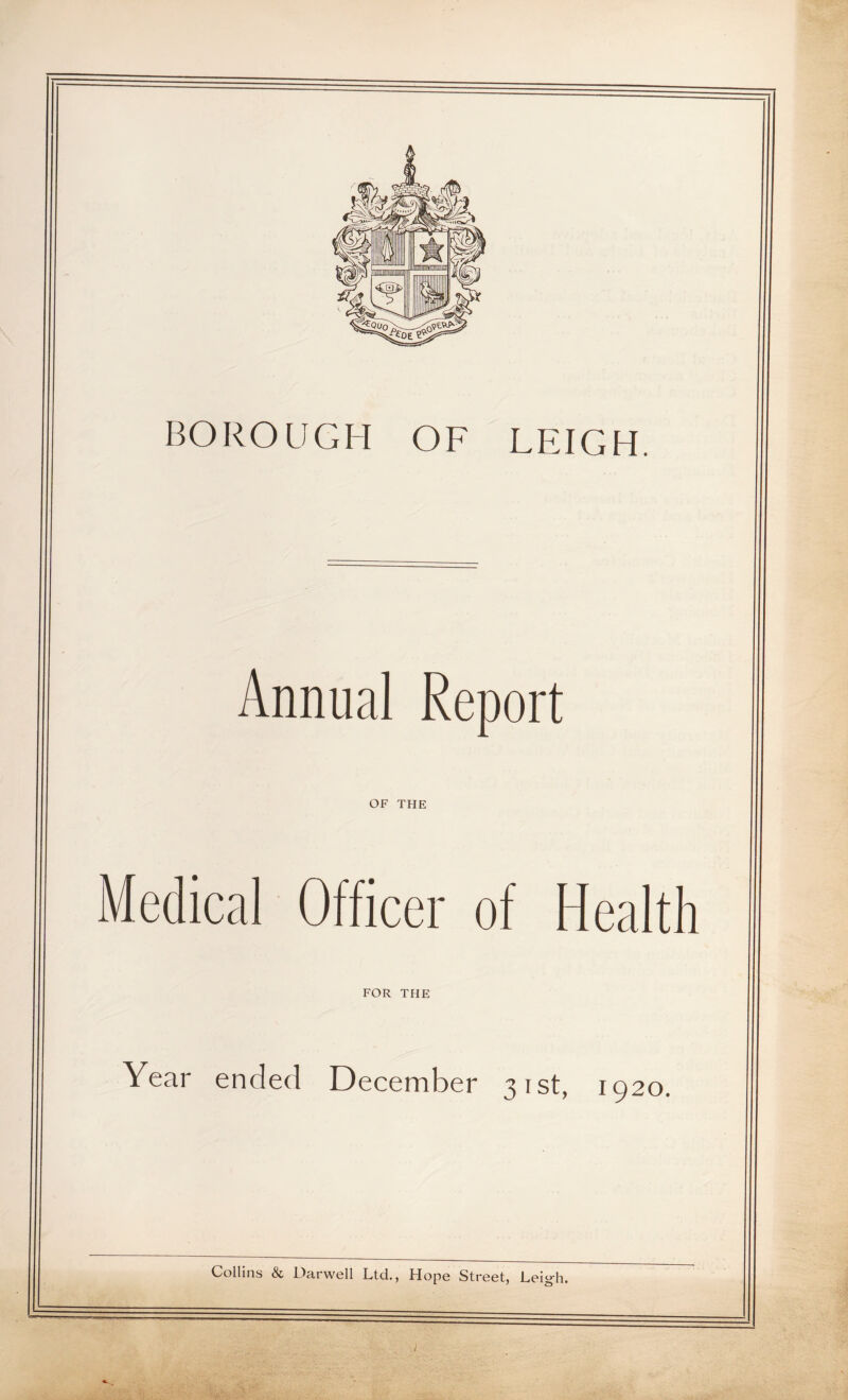 BOROUGH OF LEIGH. Annual Report OF THE Medical Officer of Health FOR THE Year ended December 31st, 1920. Collins & Harwell Ltd., Hope Street, LeDh.