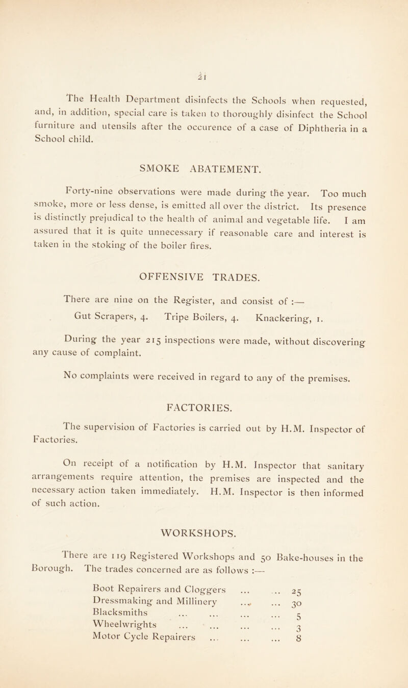 The Healtn Department disinfects the Schools when requested, and, in addition, special care is taken to thoroughly disinfect the School furniture and utensils after the occurence of a case of Diphtheria in a School child. SMOKE ABATEMENT. Forty-nine observations were made during* the year. Too much smoke, more or less dense, is emitted all over the district. Its presence is distinctly prejudical to the health of animal and vegetable life. I am assured that it is quite unnecessary if reasonable care and interest is taken in the stoking of the boiler fires. OFFENSIVE TRADES. There are nine on the Register, and consist of Gut Scrapers, 4. Tripe Boilers, 4. Knackering, 1. During the year 215 inspections were made, without discovering* 7 o any cause of complaint. No complaints were received in regard to any of the premises. FACTORIES. The supervision of Factories is carried out by H.M. Inspector of Factories. On receipt of a notification by H.M. Inspector that sanitary anangements require attention, the premises are inspected and the necessary action taken immediately. H.M. Inspector is then informed of such action. WORKSHOPS. There are 119 Registered Workshops and 50 Bake-houses in the Borough. The trades concerned are as follows Boot Repairers and Cloggers Dressmaking and Millinery Blacksmiths Wheelwrights Motor Cycle Repairers 25 30 5 3 8