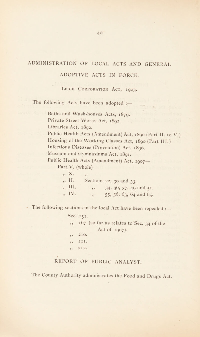 ADMINISTRATION OF LOCAL ACTS AND GENERAL ADOPTIVE ACTS IN FORCE. Leigh Corporation Act, 1903. The following Acts have been adopted :— .... •*£. ’ Baths and Wash-houses Acts, 1879. Private Street Works Act, 1892. Libraries Act, 1892. Public Health Acts (Amendment) Act, 1890 (Part II. to V.) Housing of the Working Classes Act, 1890 (Part III.) Infectious Diseases (Prevention) Act, 1890. Museum and Gymnasiums Act, 1891. Public Health Acts (Amendment) Act, 1907- Part V. (whole) ? ? Sections 22, 30 and 33. ?? 34? 36* 37? 49 a°d 51. ?? 55? 56? 63? 64 and 65. The following sections in the local Act have been repealed Sec. 151. ,, 167 (so far as relates to Sec. 34 of the Act of 1907). ,, 210. ,, 211. j 5 2 12• % REPORT OF PUBLIC ANALYST. ,? X. ,, II. „ HI. ,, IV. The County Authority administrates the Food and Drugs Act.