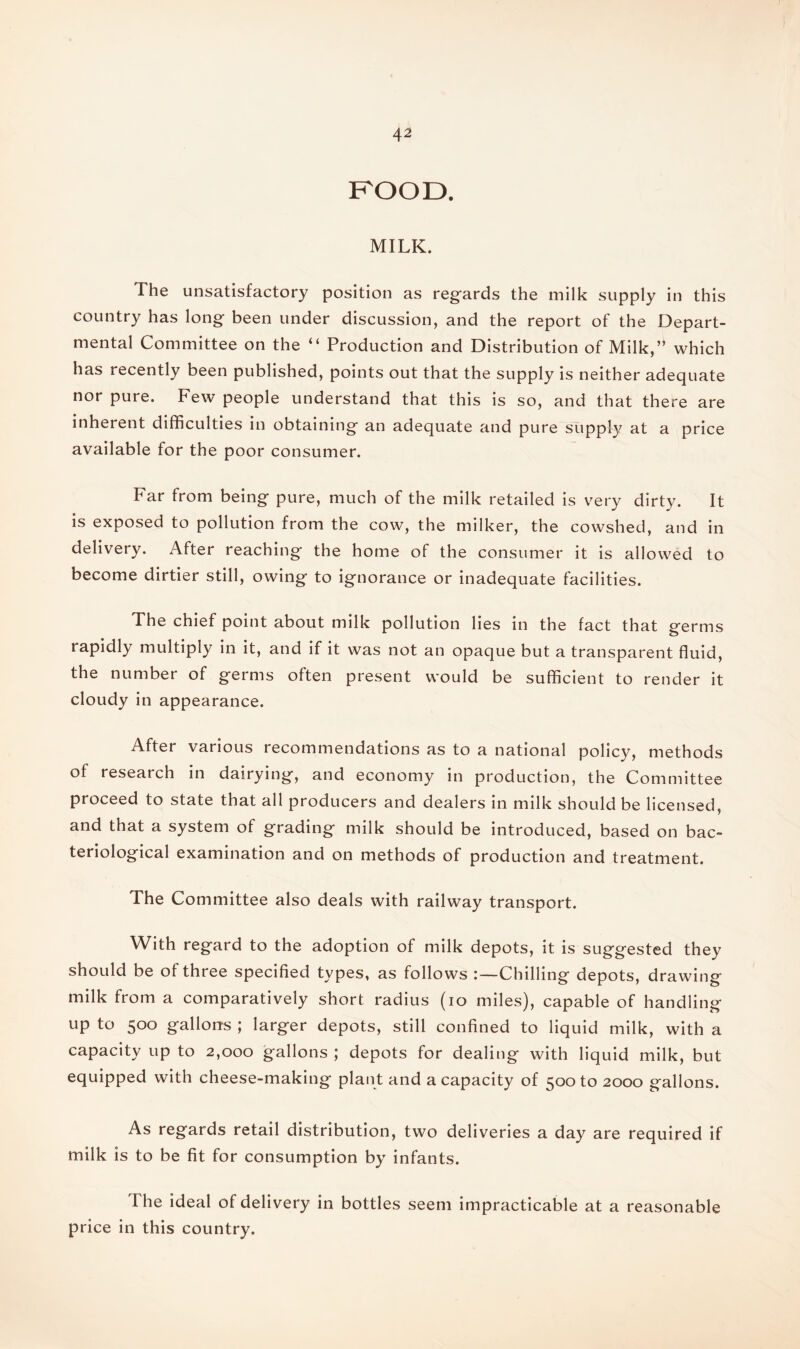 ROOD. MILK. The unsatisfactory position as regards the milk supply in this country has long been under discussion, and the report of the Depart¬ mental Committee on the “ Production and Distribution of Milk,” which has recently been published, points out that the supply is neither adequate nor pure. Few people understand that this is so, and that there are inherent difficulties in obtaining an adequate and pure supply at a price available for the poor consumer. Far from being pure, much of the milk retailed is very dirty. It is exposed to pollution from the cow, the milker, the cowshed, and in delivery. After reaching the home of the consumer it is allowed to become dirtier still, owing to ignorance or inadequate facilities. The chief point about milk pollution lies in the fact that germs rapidly multiply in it, and if it was not an opaque but a transparent fluid, the number of germs often present would be sufficient to render it cloudy in appearance. After various recommendations as to a national policy, methods of research in dairying, and economy in production, the Committee proceed to state that all producers and dealers in milk should be licensed, and that a system of grading milk should be introduced, based on bac¬ teriological examination and on methods of production and treatment. The Committee also deals with railway transport. With regard to the adoption of milk depots, it is suggested they should be of three specified types, as follows Chilling depots, drawing milk from a comparatively short radius (io miles), capable of handling up to 500 gallons ; larger depots, still confined to liquid milk, with a capacity up to 2,000 gallons ; depots for dealing with liquid milk, but equipped with cheese-making plant and a capacity of 500 to 2000 gallons. As regards retail distribution, two deliveries a day are required if milk is to be fit for consumption by infants. The ideal of delivery in bottles seem impracticable at a reasonable price in this country.