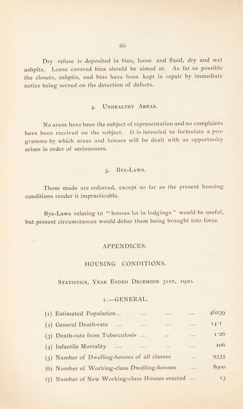 Dry refuse is deposited in bins, loose and fixed, dry and wet ashpits. Loose covered bins should be aimed at. As far as possible the closets, ashpits, and bins have been kept in repair by immediate notice being- served on the detection of defects. 4. Unhealthy Areas. No areas have been the subject of representation and no complaints have been received on the subject. It is intended to formulate a pro¬ gramme by which areas and houses will be dealt with as opportunity arises in order of seriousness. 5. Bye-Laws. Those made are enforced, except so far as the present housing conditions render it impracticable. Bye-Laws relating to “houses let in lodgings ” would be useful, but present circumstances would debar them being brought into force. APPENDICES. HOUSING CONDITIONS. Statistics, Year Ended December 31ST, 1920. 1.—GENERAL. (1) Estimated Population... ... ... ••• 4^239 (2) General Death-rate ... ... ••• ••• H*1 (3) Death-rate from Tuberculosis ... ... ... 1*26 (4) Infantile Mortality ... ... •• ••• io^ (5) Number of Dwelling-houses of all classes ... 9335 (6) Number of Working-class Dwelling-houses ... 8900 (7) Number of New W6rking-class Houses erected .. 13