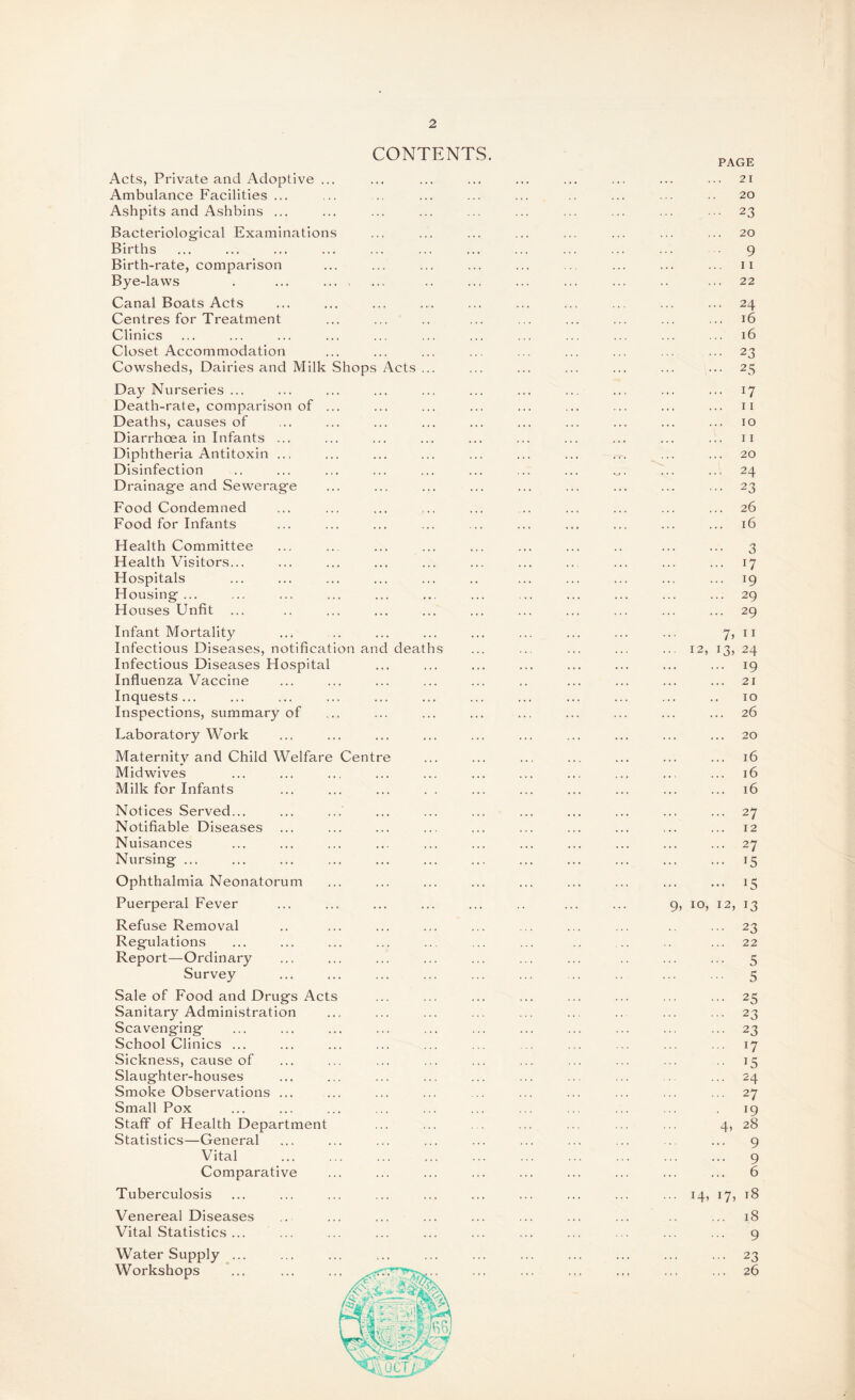 CONTENTS. Acts, Private and Adoptive ... Ambulance Facilities ... Ashpits and Ashbins ... Bacteriological Examinations Births Birth-rate, comparison Bye-laws Canal Boats Acts Centres for Treatment Clinics Closet Accommodation Cowsheds, Dairies and Milk Shops Acts Day Nurseries ... Death-rate, comparison of Deaths, causes of Diarrhoea in Infants ... Diphtheria Antitoxin .., Disinfection Drainage and Sewerage Food Condemned Food for Infants PAGE 21 20 • 2 3 20 9 11 22 . 24 . 16 16 • 23 • 25 • 11 10 11 20 24 • 23 26 16 Health Committee Health Visitors... Hospitals Housing ... Houses Unfit Infant Mortality Infectious Diseases, notification and deaths Infectious Diseases Hospital Influenza Vaccine Inquests ... Inspections, summary of Laboratory Work Maternity and Child Welfare Centre Midwives Milk for Infants ... ... ... . . 3 ... 17 ... 19 ... 29 ... 29 7? 11 12, 13, 24 ... 19 21 10 26 20 16 16 16 Notices Served... Notifiable Diseases Nuisances Nursing ... Ophthalmia Neonatorum Puerperal Fever Refuse Removal Regulations Report—Ordinary Survey Sale of Food and Drugs Acts Sanitary Administration Scavenging School Clinics ... Sickness, cause of Slaughter-houses Smoke Observations ... Small Pox Staff of Health Department Statistics—General Vital Comparative Tuberculosis Venereal Diseases Vital Statistics ... Water Supply ... Workshops ... 27 12 ... 27 ... 15 ... 15 9, 10, 12, 13 ... 23 22 ... 5 ... 5 ... 25 ... 23 ... 23 ... 17 • 15 ... 24 ... 27 19 4, 28 ... 9 ... 9 ... 6 • 141 *7> t8 ... 18 ... 9 ... 23 ... 26