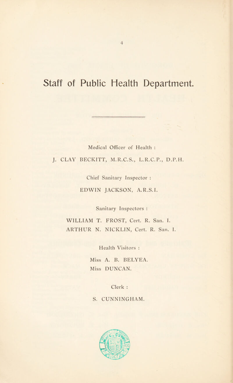 Staff of Public Health Department. Medical Officer of Health : J. CLAY BECKITT, M.R.C.S., L.R.C.P., D.P.H. Chief Sanitary Inspector : EDWIN JACKSON, A.R.S.I. Sanitary Inspectors : WILLIAM T. FROST, Cert. R. San. I. ARTHUR N. NICKLIN, Cert. R. San. I. Health Visitors : Miss A. B. BELYEA. Miss DUNCAN. Clerk : S. CUNNINGHAM.