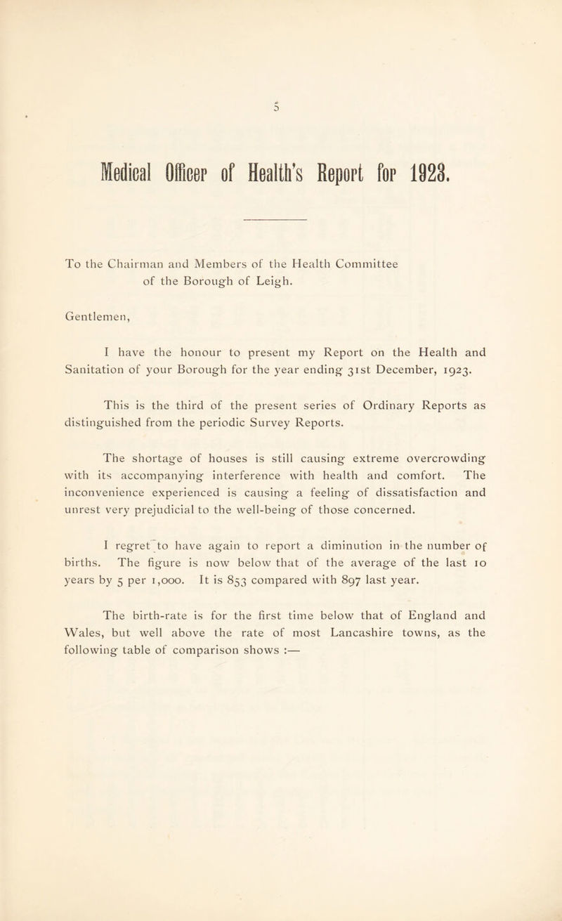 d> 0 Medical Officer of Health’s Report for 1923. To the Chairman and Members of the Health Committee of the Borough of Leigh. Gentlemen, I have the honour to present my Report on the Health and Sanitation of your Borough for the year ending 31st December, 1923. This is the third of the present series of Ordinary Reports as distinguished from the periodic Survey Reports. The shortage of houses is still causing extreme overcrowding with its accompanying interference with health and comfort. The inconvenience experienced is causing a feeling of dissatisfaction and unrest very prejudicial to the well-being of those concerned. I regret to have again to report a diminution in the number of births. The figure is now below that of the average of the last 10 years by 5 per 1,000. It is 853 compared with 897 last year. The birth-rate is for the first time below that of England and Wales, but well above the rate of most Lancashire towns, as the following table of comparison shows :—