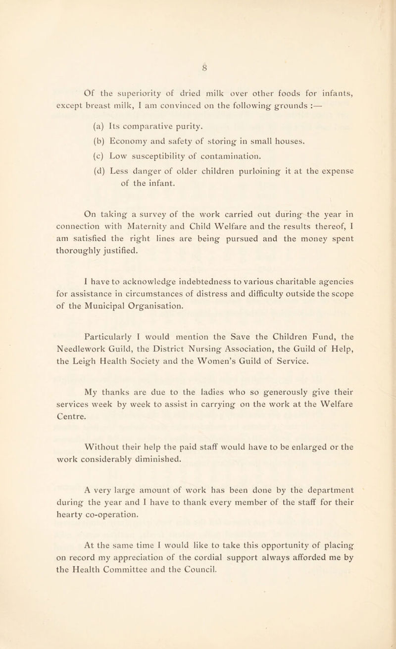 Of the superiority of dried milk over other foods for infants, except breast milk, I am convinced on the following- grounds :— (a) Its comparative purity. (b) Economy and safety of storing in small houses. (c) Low susceptibility of contamination. (d) Less danger of older children purloining it at the expense of the infant. On taking a survey of the work carried out during the year in connection with Maternity and Child Welfare and the results thereof, I am satisfied the right lines are being pursued and the money spent thoroughly justified. I have to acknowledge indebtedness to various charitable agencies for assistance in circumstances of distress and difficulty outside the scope of the Municipal Organisation. Particularly I would mention the Save the Children Fund, the Needlework Guild, the District Nursing Association, the Guild of Help, the Leigh Health Society and the Women’s Guild of Service. My thanks are due to the ladies who so generously give their services week by week to assist in carrying on the work at the Welfare Centre. Without their help the paid staff would have to be enlarged or the work considerably diminished. A very large amount of work has been done by the department during the year and I have to thank every member of the staff for their hearty co-operation. At the same time I would like to take this opportunity of placing on record my appreciation of the cordial support always afforded me by the Health Committee and the Council.