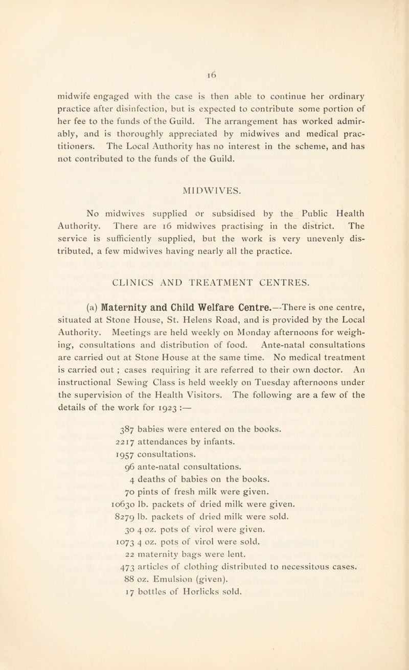 midwife engaged with the case is then able to continue her ordinary practice after disinfection, but is expected to contribute some portion of her fee to the funds of the Guild. The arrangement has worked admir¬ ably, and is thoroughly appreciated by midwives and medical prac¬ titioners. The Local Authority has no interest in the scheme, and has not contributed to the funds of the Guild. MIDWIVES. No midwives supplied or subsidised by the Public Health Authority. There are 16 midwives practising in the district. The service is sufficiently supplied, but the work is very unevenly dis¬ tributed, a few midwives having nearly all the practice. CLINICS AND TREATMENT CENTRES. (a) Maternity and Child Welfare Centre.—There is one centre, situated at Stone House, St. Helens Road, and is provided by the Local Authority. Meetings are held weekly on Monday afternoons for weigh¬ ing, consultations and distribution of food. Ante-natal consultations are carried out at Stone House at the same time. No medical treatment is carried out ; cases requiring it are referred to their own doctor. An instructional Sewing Class is held weekly on Tuesday afternoons under the supervision of the Health Visitors. The following are a few of the details of the work for 1923 :— 387 babies were entered on the books. 2217 attendances by infants. 1957 consultations. 96 ante-natal consultations. 4 deaths of babies on the books. 70 pints of fresh milk were given. 10630 lb. packets of dried milk were given. 8279 lb. packets of dried milk were sold. 30 4 oz. pots of virol were given. 1073 4 oz. pots of virol were sold. 22 maternitv bags were lent. 473 articles of clothing distributed to necessitous cases. 88 oz. Emulsion (given). 17 bottles of Horlicks sold.
