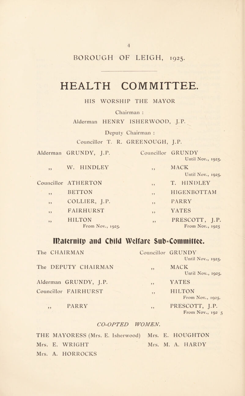 BOROUGH OF LEIGH, 1925. HEALTH COMMITTEE. HIS WORSHIP THE MAYOR Chairman : Alderman HENRY ISHERWOOD, J.P. Deputy Chairman : Councillor T. R. GREENOUGH, J.P. Alderman GRUNDY, J.P. ,, W. HINDLEY Councillor ATHERTON ,, BETTON ,, COLLIER, J.P. ,, FAIRHURST ,, HILTON From Nov., 1925. Councillor GRUNDY Until Nov., 1925. ,, MACK Until Nov., 1925. ,, T. HINDLEY ,, HIGENBOTTAM ,, PARRY ,, YATES ,, PRESCOTT, J.P. From Nov., 1925 tRaternitp and Child Welfare Subcommittee. The CHAIRMAN The DEPUTY CHAIRMAN Alderman GRUNDY, J.P. Councillor FAIRHURST ,, PARRY Councillor GRUNDY Until Nov., 1925. ,, MACK Until Nov., 1925. ,, YATES ,, HILTON From Nov., 1925. ,, PRESCOTT, J.P. From Nov., 192 5 CO-OPTED WOMEN. THE MAYORESS (Mrs. E. Isherwood) Mrs. E. HOUGHTON Mrs. E. WRIGHT Mrs. M. A. HARDY Mrs. A. HORROCKS