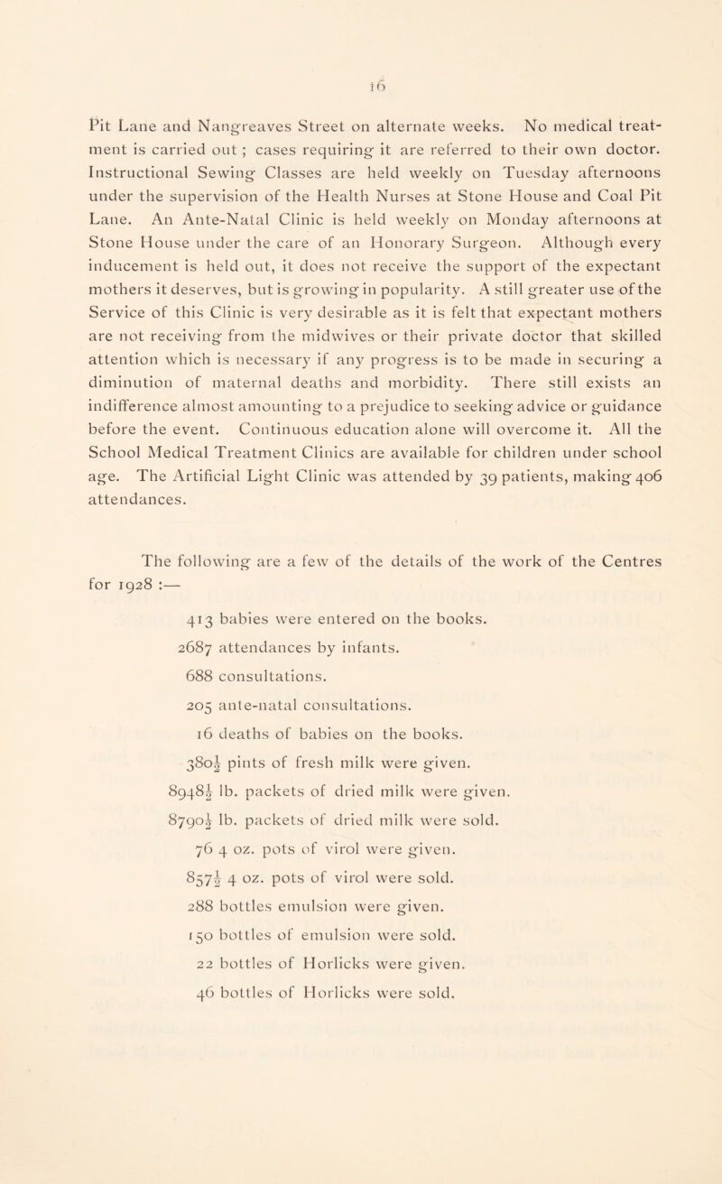 Pit Lane and Nangreaves Street on alternate weeks. No medical treat¬ ment is carried out ; cases requiring it are referred to their own doctor. Instructional Sewing Classes are held weekly on Tuesday afternoons under the supervision of the Health Nurses at Stone House and Coal Pit Lane. An Ante-Natal Clinic is held weekly on Monday afternoons at Stone House under the care of an Honorary Surgeon. Although every inducement is held out, it does not receive the support of the expectant mothers it deserves, but is growing in popularity. A still greater use of the Service of this Clinic is very desirable as it is felt that expectant mothers are not receiving from the midwives or their private doctor that skilled attention which is necessary if any progress is to be made in securing a diminution of maternal deaths and morbidity. There still exists an indifference almost amounting to a prejudice to seeking advice or guidance before the event. Continuous education alone will overcome it. All the School Medical Treatment Clinics are available for children under school age. The Artificial Light Clinic was attended by 39 p^bcmts, maki ng 4°6 attendances. The following are a few of the details of the work of the Centres for 1928 :— 413 babies were entered on the books. 2687 attendances by infants. 688 consultations. 205 ante-natal consultations. 16 deaths of babies on the books. 380! pints of fresh milk were given. 8948^ lb. packets of dried milk were given. 8790^ lb. packets of dried milk were sold. 76 4 oz. pots of virol were given. 857J 4 oz. pots of virol were sold. 288 bottles emulsion were given. 150 bottles of emulsion were sold. 22 bottles of Horlicks were given. 46 bottles of Horlicks were sold.