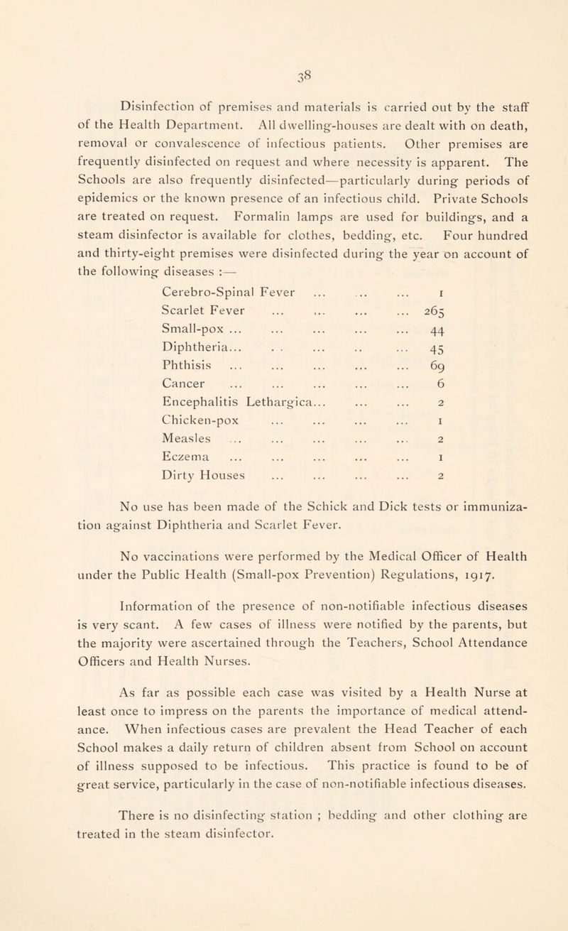 Disinfection of premises and materials is carried out by the staff of the Health Department. All dwelling-houses are dealt with on death, removal or convalescence of infectious patients. Other premises are frequently disinfected on request and where necessity is apparent. The Schools are also frequently disinfected—particularly during periods of epidemics or the known presence of an infectious child. Private Schools are treated on request. Formalin lamps are used for buildings, and a steam disinfector is available for clothes, bedding, etc. Four hundred and thirty-eight premises were disinfected during the year on account of the following diseases :— Cerebro-Spinal Fever ... ... ... i Scarlet Fever ... ... ... 265 Small-pox ... ... ... ... ... 44 Diphtheria... . . ... .. ... 45 Phthisis ... ... ... ... ... 69 Cancer ... ... ... ... ... 6 Encephalitis Lethargica... ... ... 2 Chicken-pox ... ... ... ... 1 Measles ... ... ... ... ... 2 Eczema ... ... ... ... ... 1 Dirty Houses ... ... ... ... 2 No use has been made of the Schick and Dick tests or immuniza¬ tion against Diphtheria and Scarlet Fever. No vaccinations were performed by the Medical Officer of Health under the Public Health (Small-pox Prevention) Regulations, 1917. Information of the presence of non-notifiable infectious diseases is very scant. A few cases of illness were notified by the parents, but the majority were ascertained through the Teachers, School Attendance Officers and Health Nurses. As far as possible each case was visited by a Health Nurse at least once to impress on the parents the importance of medical attend¬ ance. When infectious cases are prevalent the Head Teacher of each School makes a daily return of children absent from School on account of illness supposed to be infectious. This practice is found to be of great service, particularly in the case of non-notifiable infectious diseases. There is no disinfecting station ; bedding and other clothing are treated in the steam disinfector.