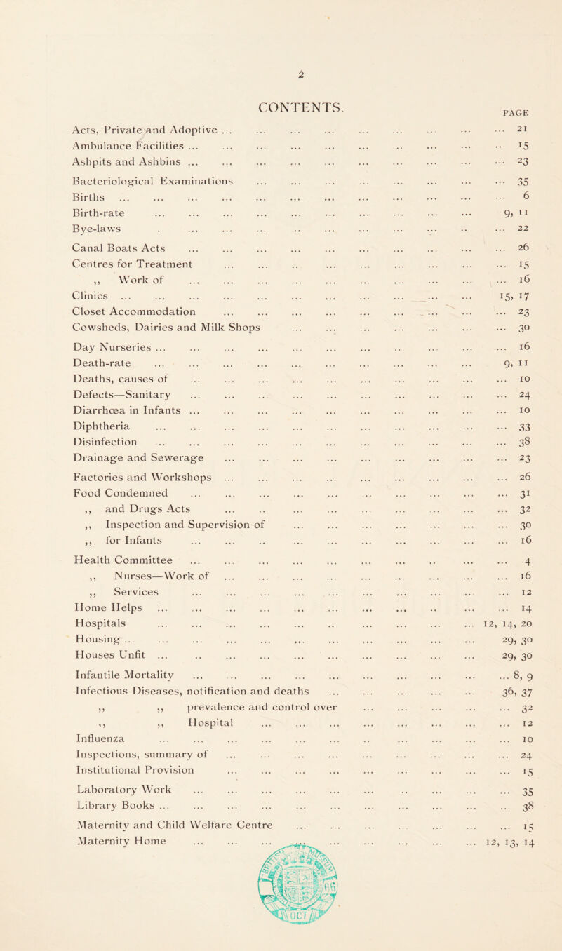 CONTENTS Acts, Privatejand Adoptive ... Ambulance Facilities ... Ashpits and Ashbins ... Bacteriological Examinations Births Birth-rate Bye-laws Canal Boats Acts Centres for Treatment ,, Work of Clinics Closet Accommodation Cowsheds, Dairies and Milk Shops Day Nurseries ... Death-rate Deaths, causes of Defects—Sanitary Diarrhoea in Infants ... Diphtheria Disinfection Drainage and Sewerage Factories and Workshops Food Condemned ,, and Drugs Acts ,, Inspection and Supervision of ,, for Infants Health Committee ,, Nurses—Work of ,, Services Home Helps Hospitals Housing ... Houses Unfit Infantile Mortality Infectious Diseases, notification and deaths ,, ,, prevalence and control over ,, ,, Hospital Influenza Inspections, summary of Institutional Provision Laboratory Work Library Books ... Maternity and Child Welfare Centre Maternity Home PAGE 21 ... 15 ... 23 ••• 35 6 9, n 22 26 ... 15 16 LS> ... 23 ... 30 16 9, 11 10 ... 24 10 ••• 33 ... 38 ... 23 26 ... 31 ... 32 ... 30 16 ... 4 16 12 ... 14 12, 14, 20 29> 3° 29, 30 ... 8, 9 36, 37 ... 32 12 10 ... 24 ... 15 ••• 35 - 38 ... 15 12, 13, 14