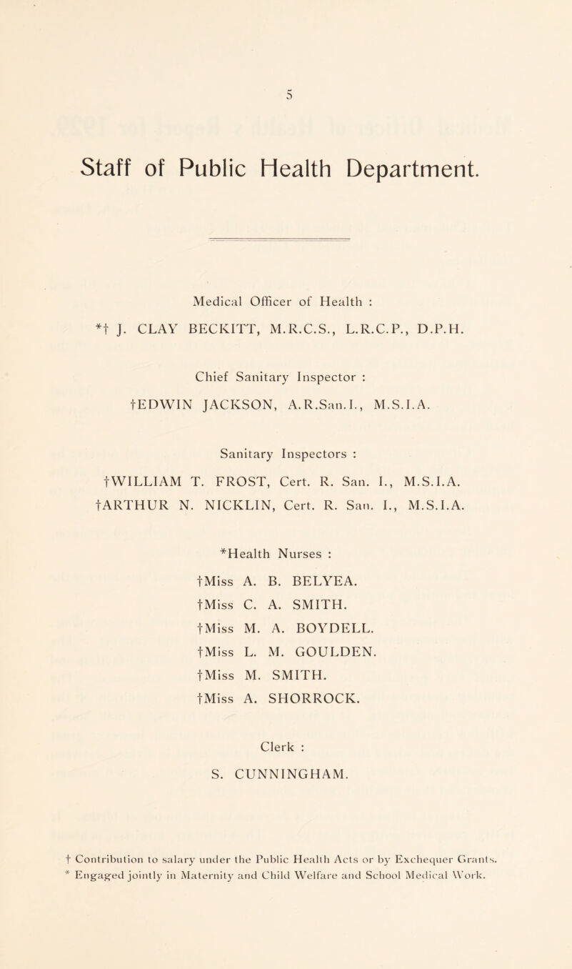 Staff of Public Health Department. Medical Officer of Health : *t J. CLAY BECKITT, M.R.C.S., L.R.C.P., D.P.H. Chief Sanitary Inspector : tEDWIN JACKSON, A.R.San.I., M.S.I.A. Sanitary Inspectors : tWILLIAM T. FROST, Cert. R. San. I., M.S.I.A. fARTHUR N. NICKLIN, Cert. R. San. I., M.S.I.A. ^Health Nurses : fMiss A. B. BELYEA. fMiss C. A. SMITH. fMiss M. A. BOYDELL. fMiss L. M. GOULDEN. fMiss M. SMITH. fMiss A. SHORROCK. Clerk : S. CUNNINGHAM. t Contribution to salary under the Public Health Acts or by Exchequer Grants. * Engaged jointly in Maternity and Child Welfare and School Medical Work.