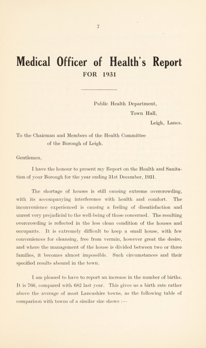 Medical Officer of Health’s Report FOR 1931 Public Health Department, Town Hall, Leigh, Lancs. To the Chairman and Members of the Health Committee of the Borough of Leigh. Gentlemen, I have the honour to present my Deport on the Health and Sanita¬ tion of your Borough for the year ending 31st December, 1931. The shortage of houses is still causing extreme overcrowding, with its accompanying interference with health and comfort. The inconvenience experienced is causing a feeling of dissatisfaction and unrest very prejudicial to the well-being of those concerned. The resulting overcrowding is reflected in the less clean condition of the houses and occupants. It is extremely difficult to keep a small house, with few conveniences for cleansing, free from vermin, however great the desire, and where the management of the house is divided between two or three families, it becomes almost impossible. Such circumstances and their specified results abound in the town. I am pleased to have to report an increase in the number of births. It is 766, compared with 682 last year. This gives us a birth rate rather above the average of most Lancashire towns, as the following table of comparison with towns of a similar size shows :—