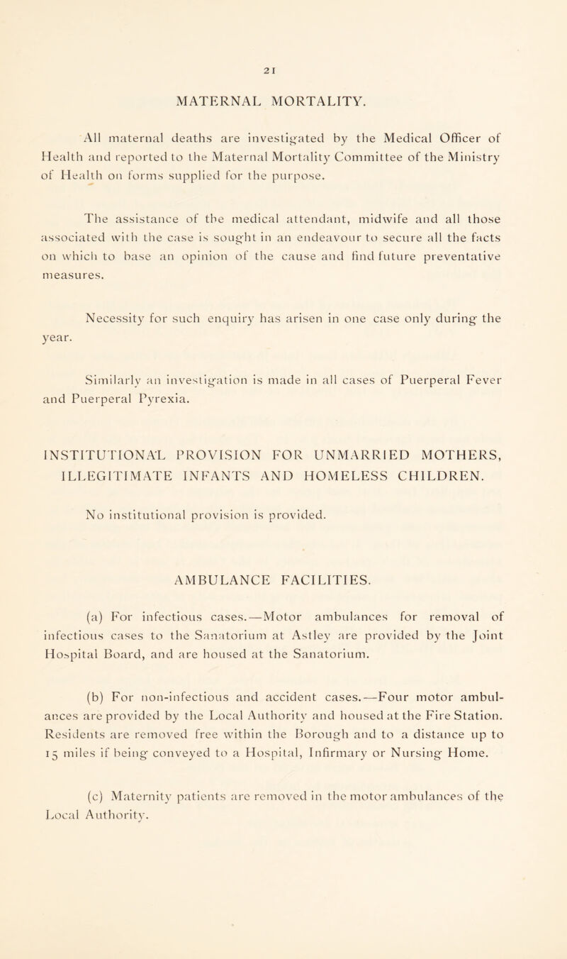 MATERNAL MORTALITY. All maternal deaths are investigated by the Medical Officer of Health and reported to the Maternal Mortality Committee of the Ministry of Health on forms supplied for the purpose. The assistance of the medical attendant, midwife and all those associated with the case is sought in an endeavour to secure all the facts on which to base an opinion of the cause and find future preventative measures. Necessity for such enquiry has arisen in one case only during the year. Similarly an investigation is made in all cases of Puerperal Fever and Puerperal Pyrexia. INSTITUTIONAL PROVISION FOR UNMARRIED MOTHERS, ILLEGITIMATE INFANTS AND HOMELESS CHILDREN. No institutional provision is provided. AMBULANCE FACILITIES. (a) For infectious cases.—Motor ambulances for removal of infectious cases to the Sanatorium at Astley are provided by the Joint Hospital Board, and are housed at the Sanatorium. (b) For non-infectious and accident cases.—Four motor ambul¬ ances are provided by the Local Authority and housed at the Fire Station. Residents are removed free within the Borough and to a distance up to 15 miles if being conveyed to a Hospital, Infirmary or Nursing Home. (c) Maternity patients are removed in the motor ambulances of the Local Authority.