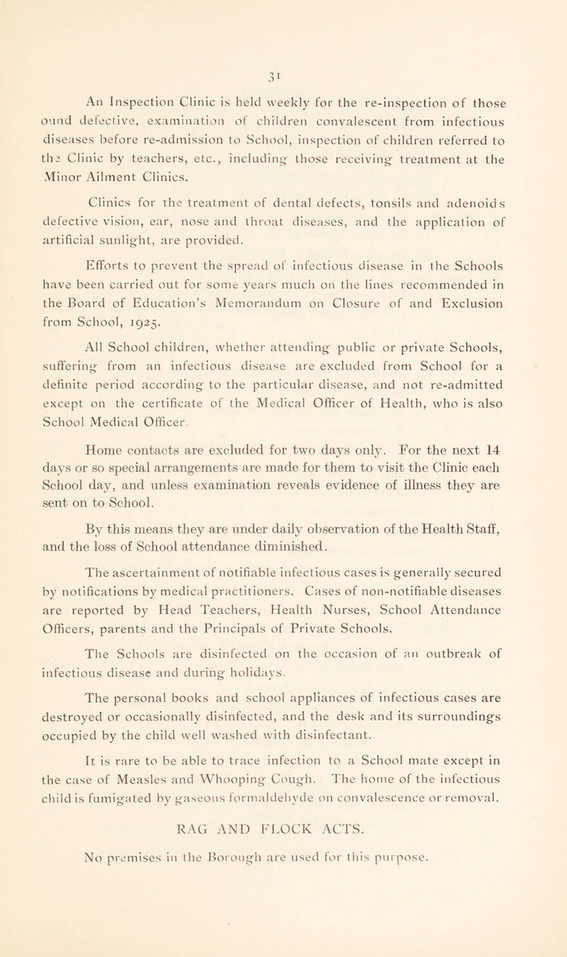 An Inspection Clinic is held weekly for the re-inspection of those ound detective, examination of children convalescent from infectious diseases before re-admission to School, inspection of children referred to the Clinic by teachers, etc., including- those receiving treatment at the Minor Ailment Clinics. Clinics for the treatment of dental defects, tonsils and adenoids defective vision, ear, nose and throat diseases, and the application of artificial sunlight, are provided. Efforts to prevent the spread of infectious disease in the Schools have been carried out for some years much on the lines recommended in the Board of Education’s Memorandum on Closure of and Exclusion from School, 1925. All School children, whether attending public or private Schools, suffering from an infectious disease are excluded from School for a definite period according to the particular disease, and not re-admitted except on the certificate of the Medical Officer of Health, who is also School Medical Officer. s only. For the next 14 days or so special arrangements are made for them to visit the Clinic each School day, and unless examination reveals evidence of illness they are sent on to School. By this means they are under daily observation of the Health Staff, and the loss of School attendance diminished. The ascertainment of notifiable infectious cases is generally secured by notifications by medical practitioners. Cases of non-notifiable diseases are reported by Head Teachers, Health Nurses, School Attendance Officers, parents and the Principals of Private Schools. The Schools are disinfected on the occasion of an outbreak of infectious disease and during holidays. The personal books and school appliances of infectious cases are destroyed or occasionally disinfected, and the desk and its surroundings occupied by the child well washed with disinfectant. It is rare to be able to trace infection to a School mate except in the case of Measles and Whooping Cough. The home of the infectious child is fumigated by gaseous formaldehyde on convalescence or removal. RAG AND FLOCK ACTS. No premises in the Borough are used for this purpose. Home contacts are excluded for two day