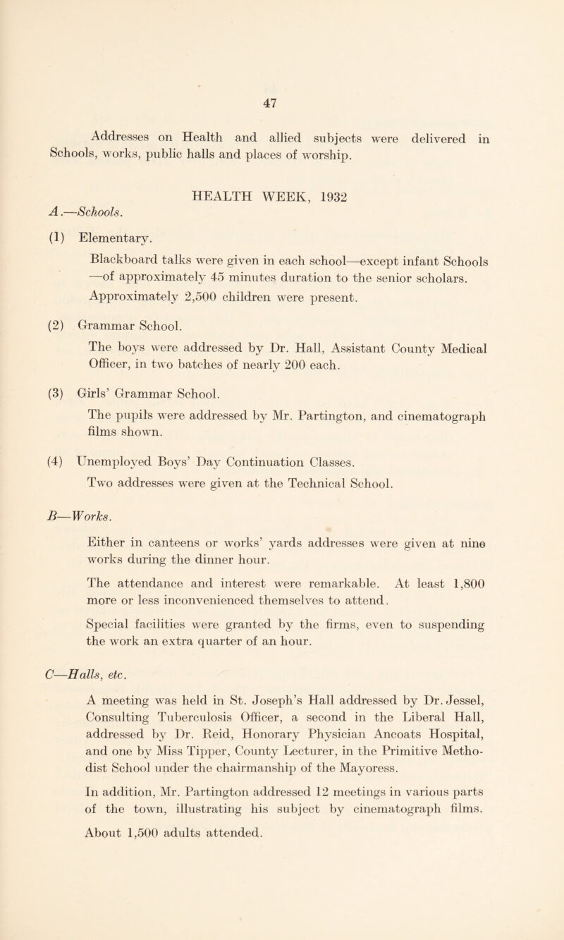 Addresses on Health and allied subjects were delivered in Schools, works, public halls and places of worship. HEALTH WEEK, 1932 A.—Schools. (1) Elementary. Blackboard talks were given in each school—except infant Schools —of approximately 45 minutes duration to the senior scholars. Approximately 2,500 children were present. (2) Grammar School. The boys were addressed by Dr. Hall, Assistant County Medical Officer, in two batches of nearly 200 each. (3) Girls’ Grammar School. The pupils were addressed by Mr. Partington, and cinematograph films shown. (4) Unemployed Boys’ Day Continuation Classes. Two addresses were given at the Technical School. B—Works. Either in canteens or works’ yards addresses were given at nine works during the dinner hour. The attendance and interest were remarkable. At least 1,800 more or less inconvenienced themselves to attend. Special facilities were granted by the firms, even to suspending the work an extra quarter of an hour. C—Halls, etc. A meeting was held in St. Joseph’s Hall addressed by Dr. Jessel, Consulting Tuberculosis Officer, a second in the Liberal Hall, addressed by Dr. Reid, Honorary Physician Ancoats Hospital, and one by Miss Tipper, County Lecturer, in the Primitive Metho¬ dist School under the chairmanship of the Mayoress. In addition, Mr. Partington addressed 12 meetings in various parts of the town, illustrating his subject by cinematograph films. About 1,500 adults attended.