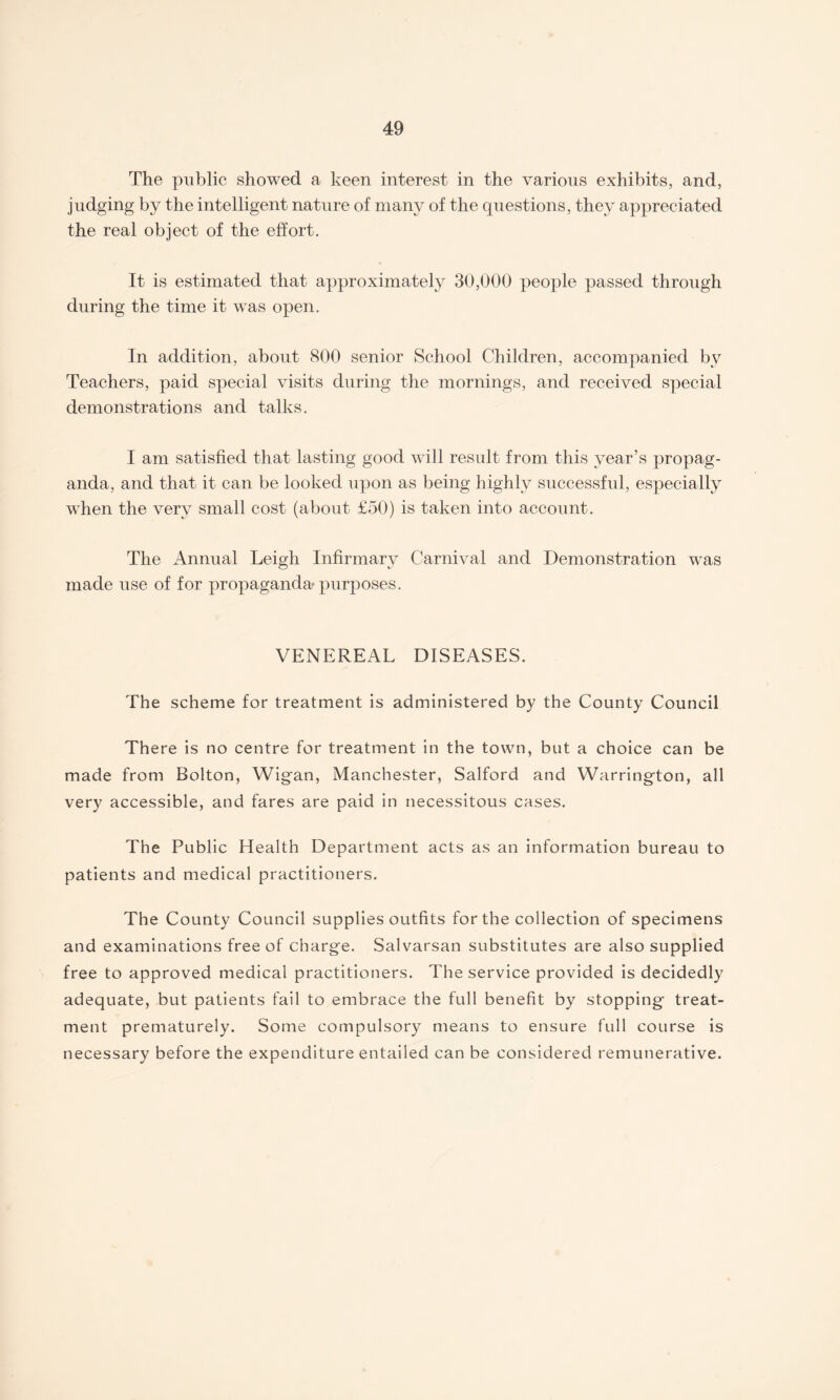 The public showed a keen interest in the various exhibits, and, judging by the intelligent nature of many of the questions, they appreciated the real object of the effort. It is estimated that approximately 30,000 people passed through during the time it was open. In addition, about 800 senior School Children, accompanied by Teachers, paid special visits during the mornings, and received special demonstrations and talks. I am satisfied that lasting good will result from this year’s propag¬ anda, and that it can be looked upon as being highly successful, especially when the very small cost (about £50) is taken into account. The Annual Leigh Infirmary Carnival and Demonstration was made use of for propaganda purposes. VENEREAL DISEASES. The scheme for treatment is administered by the County Council There is no centre for treatment in the town, but a choice can be made from Bolton, Wigan, Manchester, Salford and Warrington, all very accessible, and fares are paid in necessitous cases. The Public Health Department acts as an information bureau to patients and medical practitioners. The County Council supplies outfits for the collection of specimens and examinations free of charge. Salvarsan substitutes are also supplied free to approved medical practitioners. The service provided is decidedly adequate, but patients fail to embrace the full benefit by stopping treat¬ ment prematurely. Some compulsory means to ensure full course is necessary before the expenditure entailed can be considered remunerative.