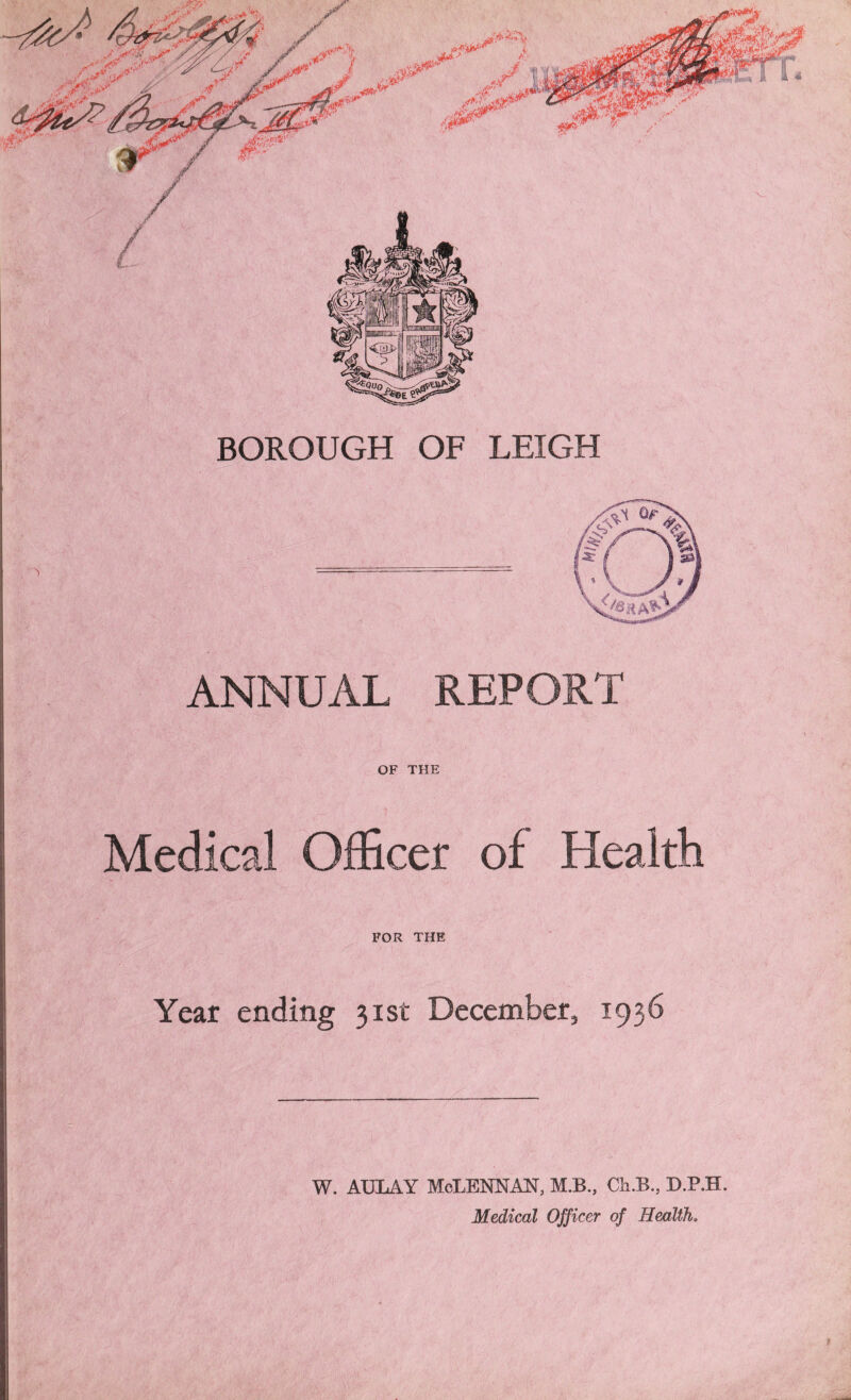 BOROUGH OF LEIGH ANNUAL REPORT OF THE Medical Officer of Health FOR THE Year ending 31st December, 1936 w. AULAY McLennan, m.b., cab., d.p.h. Medical Officer of Health.