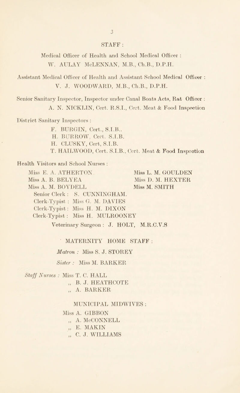 STAFF: Medical Officer of Health and School Medical Officer : w. aulay Mclennan, m.b., ceb., h.p.h. Assistant Medical Officer of Health and Assistant School Medical Officer : V. J. WOODWARD, M.B., Ch.B., D.P.H. Senior Sanitary Inspector, Inspector under Canal Boats Acts, Rat Offioer : A. N. NICKLIN, Cert. R.S.I., Cert. Meat & Food Inspection District Sanitary Inspectors : F. BUR GIN, Cert., S.I.B.. H. BURROW, Cert. S.I.B. H. CLUSIvY, Cert, S.I.B. T. HAILWOOD, Cert. S.I.B., Cert. Meat & Food Inspection Health Visitors and School Nurses : Miss E. A. ATHERTON Miss L. M. GOULDEN Miss A. B. BELYEA Miss D. M. HEXTER Miss A. M. BOYDELL Miss M. SMITH Senior Clerk: S. CUNNINGHAM. Clerk-Typist : Miss G. M. DAVIES Clerk-Typist: Miss H. M. DIXON Clerk-Typist : Miss H. MULROONEY Veterinary Surgeon : J. HOLT, M.R.C.V.S • MATERNITY HOME STAFF : Matron : Miss S. J. STOREY Sister : Miss M. BARKER Staff Nurses : Miss T. C. HALL „ B. J. HEATHCOTE „ A. BARKER MUNICIPAL MIDWIVES : Miss A. GIBBON „ a. McConnell „ E. MAKIN „ C. J. WILLIAMS