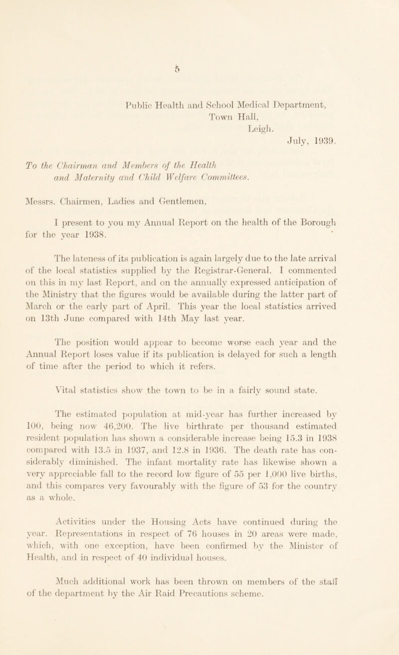 Public Health and School Medical Department, Town Hall, Leigh. July, 1939. To the Chairman and Members of the Health and Maternity and Child Welfare Committees. Messrs. Chairmen, Ladies and Gentlemen, I present to you my Annual Report on the health of the Borough for the year 1938. The lateness of its publication is again largely due to the late arrival of the local statistics supplied by the Registrar-General. I commented on this in my last Report, and on the annually expressed anticipation of the Ministry that the figures would be available during the latter part of March or the early part of April. This year the local statistics arrived on 13th June compared with 14th May last year. The position would appear to become worse each year and the Annual Report loses value if its publication is delayed for such a length of time after the period to which it refers. Vital statistics show the town to be in a fairly sound state. The estimated population at mid-year has further increased by 100, being now 46,200. The live birthrate per thousand estimated resident population has shown a considerable increase being 15.3 in 1938 compared with 13.5 in 1937, and 12.8 in 1936. The death rate has con¬ siderably diminished. The infant mortality rate has likewise shown a very appreciable fall to the record low figure of 55 per 1,000 live births, and this compares very favourably with the figure of 53 for the country as a whole. Activities under the Housing Acts have continued during the year. Representations in respect of 76 houses in 20 areas were made, which, with one exception, have been confirmed by the Minister of Health, and in respect of 40 individual houses. Much additional work has been thrown on members of the staff of the department by the Air Raid Precautions scheme.