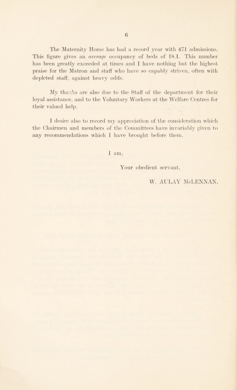 The Maternity Home has had a record year with 471 admissions. This figure gives an average occupancy of beds of 18.1. This number has been greatly exceeded at times and I have nothing but the highest praise for the Matron and staff who have so capably striven, often with depleted staff, against heavy odds. My thanks are also due to the Staff of the department for their loyal assistance, and to the Voluntary Workers at the Welfare Centres for their valued help. I desire also to record my appreciation of the consideration which the Chairmen and members of the Committees have invariably given to any recommendations which I have brought before them. 1 am, Your obedient servant, w. aulay Mclennan.