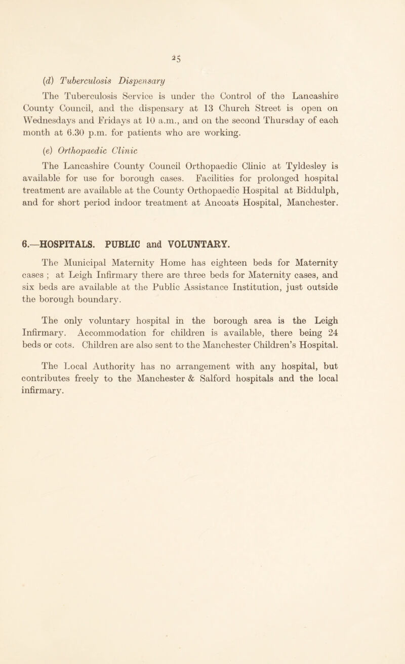 (d) Tuberculosis Dispensary The Tuberculosis Service is under the Control of the Lancashire County Council, and the dispensary at 13 Church Street is open on Wednesdays and Fridays at 10 a.m., and on the second Thursday of each month at 6.30 p.m. for patients who are working. (e) Orthopaedic Clinic The Lancashire County Council Orthopaedic Clinic at Tyldesley is available for use for borough cases. Facilities for prolonged hospital treatment are available at the County Orthopaedic Hospital at Biddulph, and for short period indoor treatment at Ancoats Hospital, Manchester. 6.—HOSPITALS. PUBLIC and VOLUNTARY. The Municipal Maternity Home has eighteen beds for Maternity cases ; at Leigh Infirmary there are three beds for Maternity cases, and six beds are available at the Public Assistance Institution, just outside the borough boundary. The only voluntary hospital in the borough area is the Leigh Infirmary. Accommodation for children is available, there being 24 beds or cots. Children are also sent to the Manchester Children’s Hospital. The Local Authority has no arrangement with any hospital, but contributes freely to the Manchester & Salford hospitals and the local infirmary.