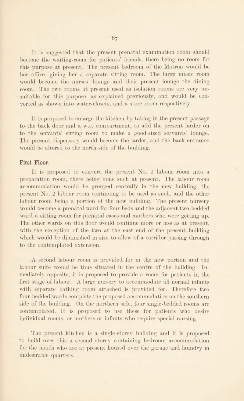 It is suggested that the present prenatal examination room should become the waiting-room for patients’ friends, there being no room for this purpose at present. The present bedroom of the Matron would be her office, giving her a separate sitting room. The large music room would become the nurses’ lounge and their present lounge the dining room. The two rooms at present used as isolation rooms are very un¬ suitable for this purpose, as explained previously, and would be con¬ verted as shown into water-closets, and a store room respectively. It is proposed to enlarge the kitchen by taking in the present passage to the back door and a w.c. compartment, to add the present larder on to the servants’ sitting room to make a good-sized servants’ lounge. The present dispensary would become the larder, and the back entrance would be altered to the north side of the building. First Floor. It is proposed to convert the present No. 1 labour room into a preparation room, there being none such at present. The labour room accommodation would be grouped centrally in the new building, the present No. 2 labour room continuing to be used as such, and the other labour room being a portion of the new building. The present nursery would become a prenatal ward for four beds and the adjacent two-bedded ward a sitting room for prenatal cases and mothers who were getting up. The other wards on this floor would continue more or less as at present, with the exception of the two at the east end of the present building which would be diminished in size to allow of a corridor passing through to the contemplated extension. A second labour room is provided for in the new portion and the labour suite would be thus situated in the centre of the building. In- mecliately opposite, it is proposed to provide a room for patients in the first stage of labour. A large nursery to accommodate all normal infants with separate bathing room attached is provided for. Therefore two four-bedded wards complete the proposed accommodation on the southern side of the building. On the northern side, four single-bedded rooms are contemplated. It is proposed to use these for patients who desire individual rooms, or mothers or infants who require special nursing. The present kitchen is a single-storey building and it is proposed to build over this a second storey containing bedroom accommodation for the maids who are at present housed over the garage and laundry in undesirable quarters.