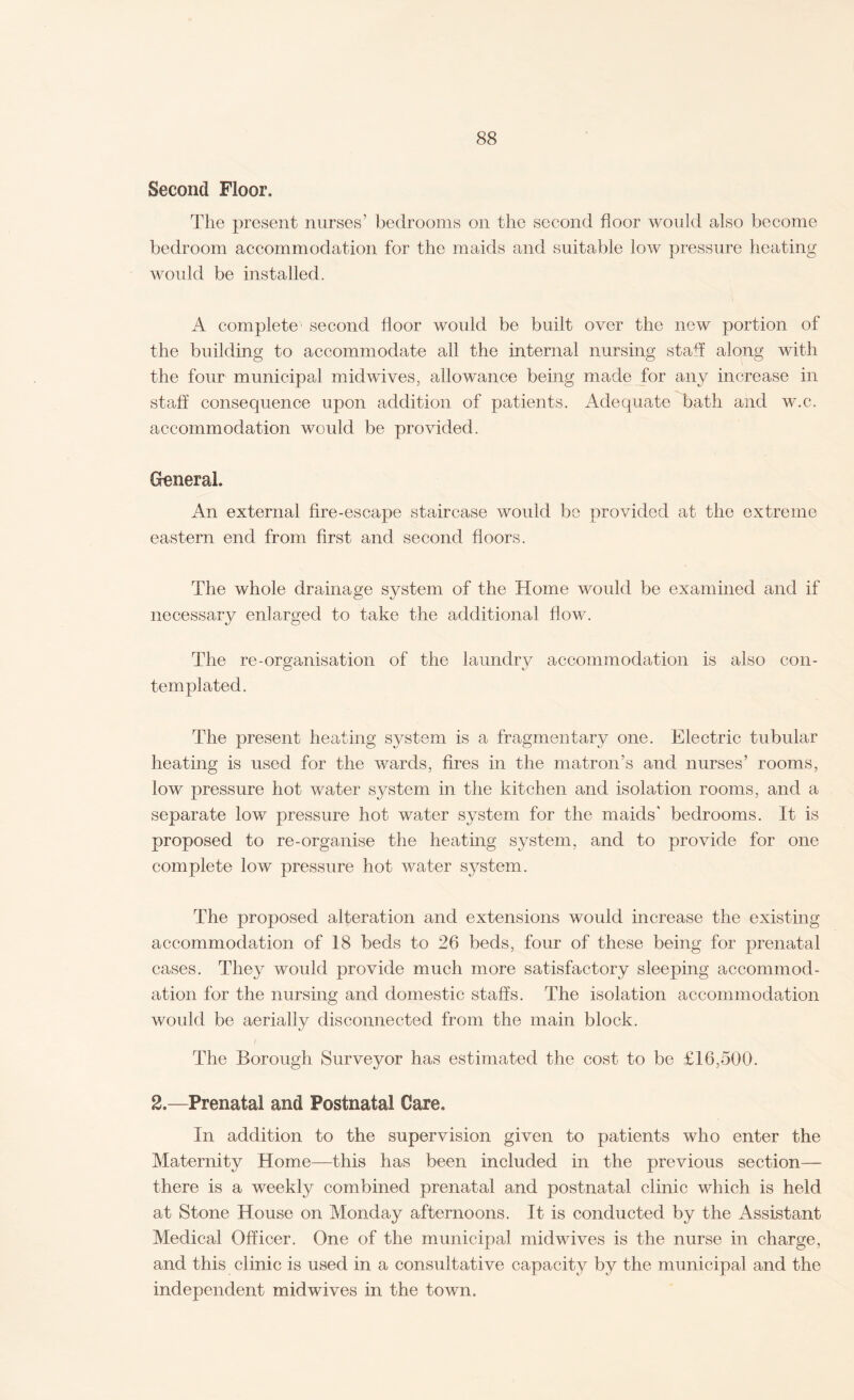 Second Floor. The present nurses’ bedrooms on the second floor would also become bedroom accommodation for the maids and suitable low pressure heating would be installed. A complete second floor would be built over the new portion of the building to accommodate all the internal nursing staff along with the four municipal midwives, allowance being made for any increase in staff consequence upon addition of patients. Adequate bath and w.c. accommodation would be provided. General. An external fire-escape staircase would be provided at the extreme eastern end from first and second floors. The whole drainage system of the Home would be examined and if necessary enlarged to take the additional flow. The re-organisation of the laundry accommodation is also con¬ templated. The present heating system is a fragmentary one. Electric tubular heating is used for the wards, fires in the matron’s and nurses’ rooms, low pressure hot water system in the kitchen and isolation rooms, and a separate low pressure hot water system for the maids' bedrooms. It is proposed to re-organise the heating system, and to provide for one complete low pressure hot water system. The proposed alteration and extensions would increase the existing accommodation of 18 beds to 26 beds, four of these being for prenatal cases. They would provide much more satisfactory sleeping accommod¬ ation for the nursing and domestic staffs. The isolation accommodation would be aerially disconnected from the main block. The Borough Surveyor has estimated the cost to be £16,500. 2.—Prenatal and Postnatal Care. In addition to the supervision given to patients who enter the Maternity Home—this has been included in the previous section— there is a weekly combined prenatal and postnatal clinic which is held at Stone House on Monday afternoons. It is conducted by the Assistant Medical Officer. One of the municipal midwives is the nurse in charge, and this clinic is used in a consultative capacity by the municipal and the independent midwives in the town.