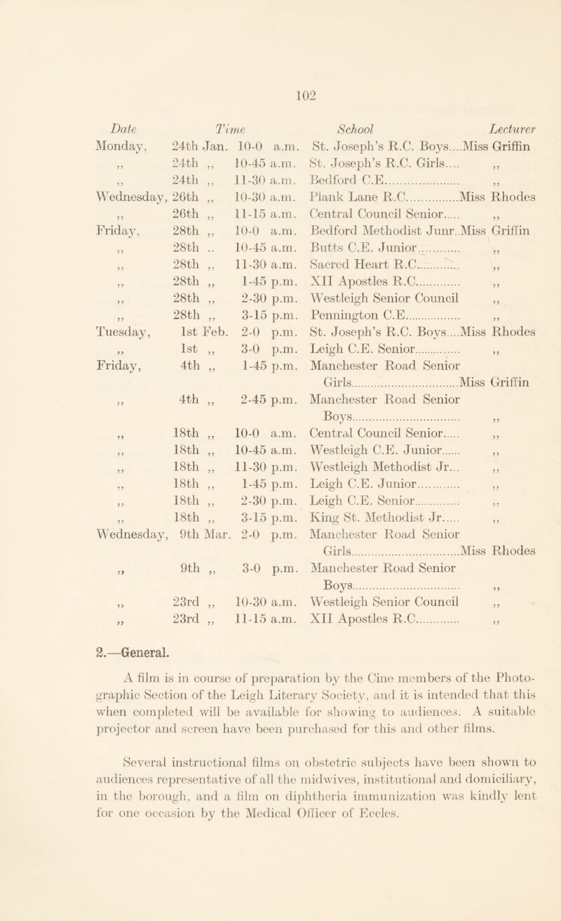 Date Time Monday, 24th Jan. 10-0 a.m. 3 3 24th ,, 10-45 a.m. 3 3 24th ,, 11-30 a.m. Wednesday, 26th ,, 10-30 a.m. 3 ? 26th ,, 11-15 a.m. Friday, 28th ,, 10-0 a.m. 3 3 28th .. 10-45 a.m. 3 3 28th ,, 11-30 a.m. 3 3 28th ,, 1-45 p.m. 3 3 28th ,, 2-30 p.m. 3 3 44 00 CM 3-15 p.m. Tuesday, 1st Eeb. 2-0 p.m. 33 1st ,, 3-0 p.m. Friday, 4th „ 1-45 p.m. 3 3 4th „ 2-45 p.m. 33 18th ,, 10-0 a.m. 3 3 18 th ,, 10-45 a.m. 3 3 18th „ 11-30 p.m. 3 3 18th ,, 1-45 p.m. 3 3 18 th ,, 2-30 p.m. 3 3 18th ,, 3-15 p.m. Wednesday, 9th Mar. 2-0 p.m. 33 9th ,, 3-0 p.m. 33 23rd ,, 10-30 a.m. 33 23rd ,, 11-15 a.m. 2.—General. School Lecturer St. Joseph’s R.C. Boys....Miss Griffin St. Joseph’s R.C. Girls.... ,, Bedford C.E. ,, Plank Lane R.C.Miss Rhodes Central Council Senior. „ Bedford Methodist Junr..Miss Griffin Butts C.E. Junior. ,, Sacred Heart R.C...f... „ XII Apostles R.C. ,, Westleigh Senior Council ,, Pennington C.E. ,, St. Joseph’s R.C. Boys....Miss Rhodes Leigh C.E. Senior. „ Manchester Road Senior Girls.Miss Griffin Manchester Road Senior Boys. Central Council Senior. ,, Westleigh C.E. Junior. ,, Westleigh Methodist Jr... ,, Leigh C.E. Junior. ,, Leigh C.E. Senior. ,. King St. Methodist Jr. ,, Manchester Road Senior Girls.Miss Rhodes Manchester Road Senior Boys. „ Westleigh Senior Council ,, XII Apostles R.C. A film is in course of preparation by the Cine members of the Photo¬ graphic Section of the Leigh Literary Society, and it is intended that this when completed will be available for showing to audiences. A suitable projector and screen have been purchased for this and other films. Several instructional films on obstetric subjects have been shown to audiences representative of all the midwives, institutional and domiciliary, in the borough, and a film on diphtheria immunization was kindly lent for one occasion by the Medical Officer of Eccles.