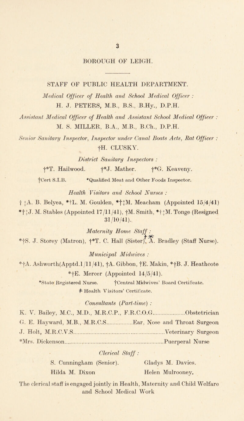 BOROUGH OF LEIGH. STAFF OF PUBLIC HEALTH DEPARTMENT. Medical Officer of Health and School Medical Officer : H. J. PETERS, M.B, B.S, B.Hy., D.P.H. Assistant Medical Officer of Health and Assistant School Medical Officer : M. S. MILLER, B.A., M.B, B.Ch, D.P.H. Senior Sanitary Inspector, Inspector under Canal Boats Acts, Rat Officer : fH. CLUSKY. District Sanitary Inspectors : f*T. Hailwood. f*J. Mather. f*G. Keaveny. *jCert S.I.B. ’Qualified Meat and Other Foods Inspector. Health Visitors and School Nurses : f jA. B. Belyea, *tL. M. Goulden, *f}M. Meacham (Appointed 15/4/41) *f tJ. M. Stables (Appointed 17/11/41), jM. Smith, *f+M. Tonge (Resigned 31/10/41).. Maternity Home Staff : *|S. J. Storey (Matron), |*T. C. Hah (Sister)* A. Bradley (Staff Nurse). Municipal Midwives : *jA. Ashworth(Apptd.l/11/41), |A. Gibbon, fE. Makin, *j*B. J. Heathcote *|E. Mercer (Appointed 14/5/41). ’State Registered Nurse. j*Central Midwives’ Board Certificate. h Health Visitors’ Certificate. Consultants (Part-time) ; K. V. Bailey, M.C, M.D, M.R.C.P, F.R.C.O.G.Obstetrician G. E. Hayward, M.B, M.R.C.S.Ear, Nose and Throat Surgeon J. Holt, M.R.C.V.S.Veterinary Surgeon *Mrs. Dickenson...,.,.Puerperal Nurse Clerical Staff : S. Cunningham (Senior). Gladys M. Davies. Hilda M. Dixon Helen Mulrooney. The clerical staff is engaged jointly in Health, Maternity and Child Welfare and School Medical Work