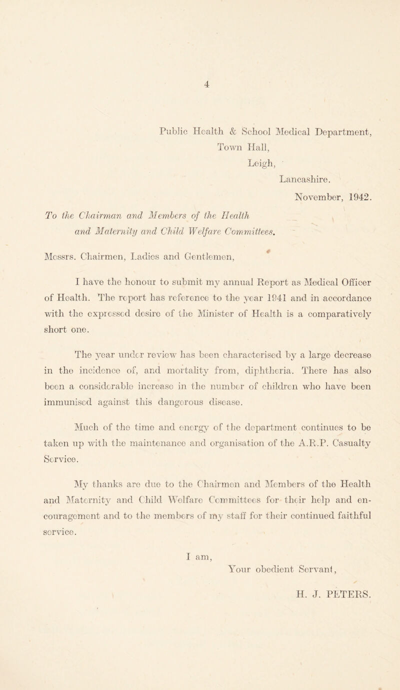 Public Health & School Medical Department, Town Hall, Leigh, ’ Lancashire. November, 1942. To the Chairman and Members of the Health and Maternity and Child Welfare Committees. Messrs. Chairmen, Ladies and Gentlemen, I have the honour to submit my annual Report as Medical Officer of Health. The report has reference to the year 1941 and in accordance with the expressed desire of the Minister of Health is a comparatively short one. The year under review has been characterised by a large decrease in the incidence of, and mortality from, diphtheria. There has also been a considerable increase in the number of children who have been immunised against this dangerous disease. Much of the time and energy of the department continues to be taken up with the maintenance and organisation of the A.R.P. Casualty Service. My thanks are due to the Chairmen and Members of the Health and Maternity and Child Welfare Committees for their help and en¬ couragement and to the members of my staff for their continued faithful service. 1 am, Your obedient Servant, H. J. PETERS.