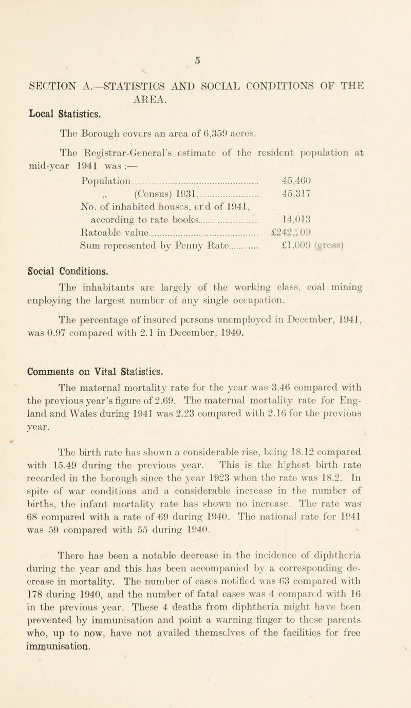SECTION A.—STATISTICS AND SOCIAL CONDITIONS OF THE AREA. Local Statistics. The Borough covers an area of 6,359 acres. The Registrar-General’s estimate of the resident population at mid-year 1941 was :— Population. 45,460 ,, (Census) 1931. 45,317 No. of inhabited houses, end of 1941, according to rate books. 14,013 Rateable value. £242,709 Sum represented by Penny Rate. £1,009 (gross) Social Conditions. The inhabitants are largely of the working class, coal mining enploying the largest number ol any single occupation. The percentage of insured persons unemployed in December, 1941, was 0.97 compared with 2.1 in December, 1940. Comments on Vital Statistics, The maternal mortality rate for the year was 3.46 compared with the previous year’s figure of 2.69. The maternal mortality rate for Eng¬ land and Wales during 1941 was 2.23 compared with 2.16 for the previous year. %/ The birth rate has shown a considerable rise, being 18.12 compared with 15.49 during the previous year. This is the highest birth rate recorded in the borough since the year 1923 when the rate was 18.2. In spite of war conditions and a considerable increase in the number of births, the infant mortality rate has shown no increase. The rate was 68 compared with a rate of 69 during 1940. The national rate for 1941 was 59 compared with 55 during 1940. There has been a notable decrease in the incidence of diphtheria during the year and this has been accompanied by a corresponding de¬ crease in mortality. The number of cases notified was 63 compared with 178 during 1940, and the number of fatal cases was 4 compared with 16 in the previous year. These 4 deaths from diphtheria might have been prevented by immunisation and point a warning finger to these parents who, up to now, have not availed themselves of the facilities for free immunisation.