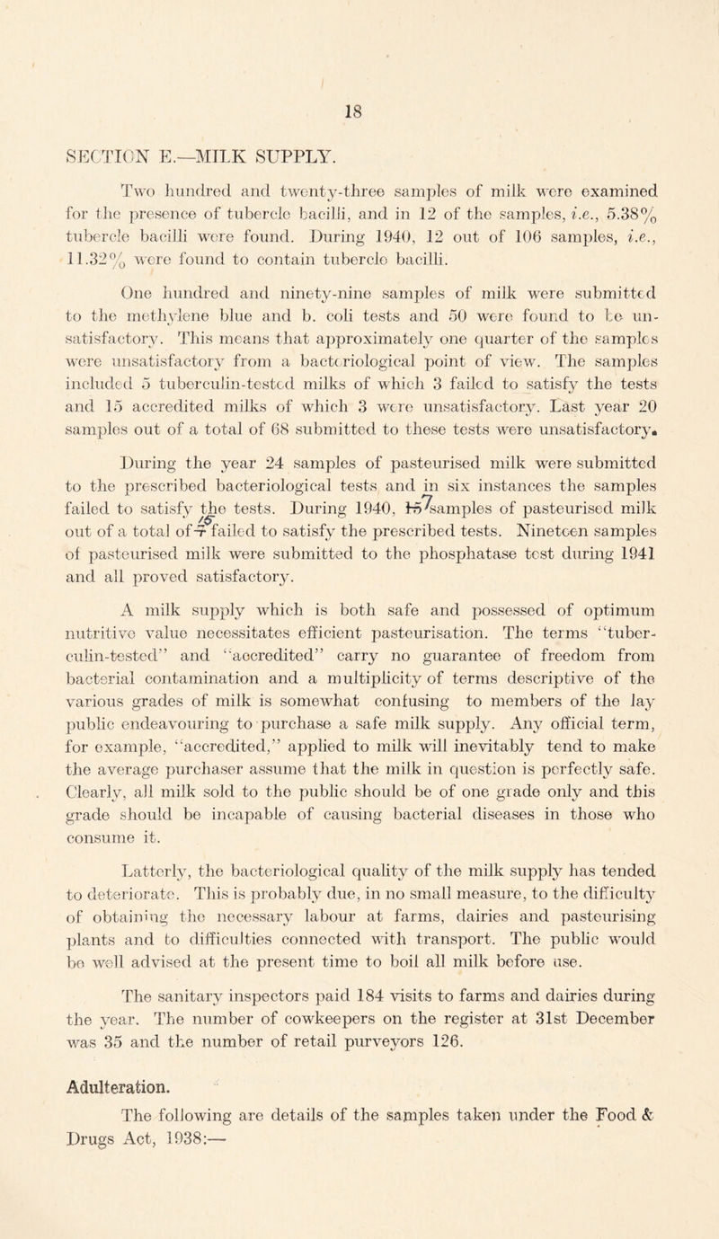 SECTION E.—MILK SUPPLY. Two hundred and twenty-three samples of milk were examined for the presence of tubercle bacilli, and in 12 of the samples, be., 5.38% tubercle bacilli were found. During 1940, 12 out of 106 samples, be., 11.32% were found to contain tubercle bacilli. One hundred and ninety-nine samples of milk were submitted to the methylene blue and b. coli tests and 50 were found to be un¬ satisfactory. This means that aj3proximately one quarter of the samples were unsatisfactory from a bacteriological point of view. The samples included 5 tuberculin-tested milks of which 3 failed to satisfy the tests and 15 accredited milks of which 3 were unsatisfactory. Last year 20 samples out of a total of 68 submitted to these tests were unsatisfactory* During the year 24 samples of pasteurised milk were submitted to the prescribed bacteriological tests and in six instances the samples failed to satisfy the tests. During 1940, Examples of pasteurised milk out of a total ofY failed to satisfy the prescribed tests. Nineteen samples of pasteurised milk were submitted to the phosphatase test during 1941 and all proved satisfactory. A milk supply which is both safe and possessed of optimum nutritive value necessitates efficient pasteurisation. The terms “tuber¬ culin-tested” and “accredited” carry no guarantee of freedom from bacterial contamination and a multiplicity of terms descriptive of the various grades of milk is somewhat confusing to members of the lay public endeavouring to purchase a safe milk supply. Any official term, for example, “accredited,” applied to milk will inevitably tend to make the average purchaser assume that the milk in question is perfectly safe. Clearly, all milk sold to the public should be of one grade only and this grade should be incapable of causing bacterial diseases in those who consume it. Latterly, the bacteriological quality of the milk supply has tended to deteriorate. This is probably due, in no small measure, to the difficulty of obtaining the necessary labour at farms, dairies and pasteurising plants and fco difficulties connected with transport. The public would be well advised at the present time to boil all milk before use. The sanitary inspectors paid 184 visits to farms and dairies during the year. The number of cowkeepers on the register at 31st December was 35 and the number of retail purveyors 126. Adulteration. The following are details of the samples taken under the Food & Drugs Act, 1938;—