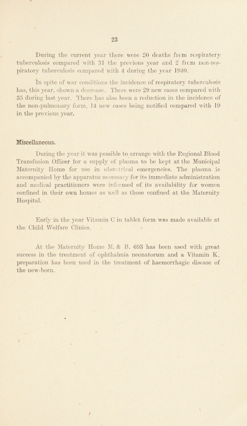 During the current year there were 20 deaths from respiratory tuberculosis compared with 31 the previous year and 2 frcm non-ros- piratory tuberculosis compared with 4 during the year 1940. % In spite of war conditions the incidence of respiratory tuberculosis has, this year, shown a decrease. There were 29 new cases compared with 35 during last year. There has also been a reduction in the incidence of the non-pulmonary form, 14 new cases being notified compared with 19 in the previous year. Miscellaneous. During the year it was possible to arrange with the Regional Blood Transfusion Officer for a supply of plasma to be kept at the Municipal Maternity Home for use in obstetrical emergencies. The plasma is accompanied by the apparatus necessary for its immediate administration and medical practitioners were informed of its availability for women confined in their own homes as well as those confined at the Maternity Hospital. Early in the year Vitamin C in tablet form was made available at the Child Welfare Clinics. At the Maternity Home M. & B. 693 has been used with great success in the treatment of ophthalmia neonatorum and a Vitamin K. preparation has been used in the treatment of haemorrhagic disease of the new-born.