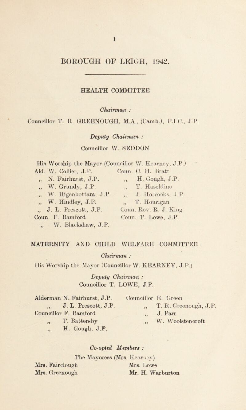 BOROUGH OF LEIGH, 1942. HEALTH COMMITTEE Chairman : Councillor T. R. GREENOUGH, M.A., (Camb.), F.I.C., J.P. Deputy Chairman : Councillor W. SEDDON His Worship the Mayor (Councillor W. Kearney, J.P.) Aid. W. Collier, J.P. ,, N. Fair hurst, J.P. „ W. Grundy, J.P. ,, W. Higenbottam, J.P. „ W. Hindley, J.P. ,, J. L. Prescott, J.P. Coun. F. Bamford ,, W. Blackshaw, J.P. Coun. C. ML Bratt ,, H. Gough, J.P. ,, T. Haseldine ,, J. Horrocks, J.P. ,, T. Hourigan Coun. Rev. R. J. King Coun. T. Lowe, J.P. MATERNITY AND CHILD WELFARE COMMITTEE : Chairman : His Worship the Mayor (Councillor W. KEARNEY, J.P.) Deputy Chairman : Councillor T. LOWE, J.P. Alderman N. Fairhurst, J.P. ,, J. L. Prescott, J.P. Councillor F. Bamford „ T. Batters by ,, H. Gough, J.P. Councillor E. Green ,, T. R. Greenough, J.P. ,, J. Parr ,, W. Woolsten croft Co-opted M ember $ : The Mayoress (Mrs. Kearney) Mrs. Fairclougb Mrs. Lowe Mrs. Greenough Mr. H. War burton