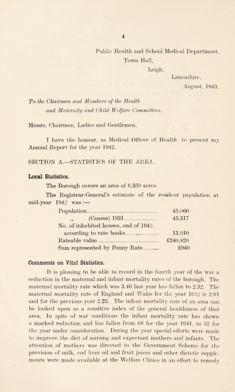 Public Health and School Medical Department, Town Hall, Leigh, Lancashire, August, 1943. To the Chairmen and Members of the Health and Maternity and Child Welfare Committees. Messrs, Chairmen, Ladies and Gentlemen, I have the honour, as Medical Officer of Health, to present my Annual Report for the year 1942. SECTION A.—STATISTICS OF THE AREA. Local Statistics. The Borough covers an area of 6,359 acres. The Registrar-General’s estimate of the resident population at mid-year 1942 was Population. 45,060 „ (Census) 1931. 45,317 No. of inhabited houses, end of 1942, according to rate books. 13,910 Rateable value. £240,826 Sum represented by Penny Rate... £940 Comments on Vital Statistics. It is pleasing to be able to record in the fourth year of the war a reduction in the maternal and infant mortality rates of the borough. The maternal mortality rate which was 3.46 last year has fallen to 2.32. The maternal mortality rate of England and Wales for the year 1942 is 2.01 and for the previous year 2.23. The infant mortality rate of an area can be looked upon as a sensitive index of the general healthiness of that area. In spite of war conditions the infant mortality rate has shown a marked reduction and has fallen from 68 for the year 1941, to 52 for the year under consideration. During the year special efforts were made to improve the diet of nursing and expectant mothers and infants. The attention of mothers was directed to the Government Scheme for the provision of milk, cod liver oil and fruit juices and other dietetic supple¬ ments were made available at the Welfare Clinics in an effort to remedy