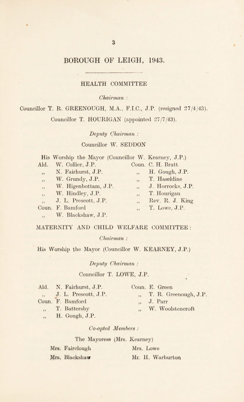 BOROUGH OF LEIGH, 1943. HEALTH COMMITTEE Chairman : Councillor T. R. GREENOUGH, M.A, F.I.C., J.P. (resigned 27/4/43). Councillor T. HOURIGAN (appointed 27/7/43). Deputy Chairman : Councillor W. SEDDON His Worship the Mayor (Councillor W. Kearney, J.P.) Aid. W. Collier, J.P. Coun. C. H. Bratt J > N. Fairhurst, J.P. „ H. Gough, J.P. y > W. Grundy, J.P. ,, T. Haseldine y y W. Higenbottam, J.P. „ J. Horrocks, J.P. y y W. Hindley, J.P. ,, T. Hourigan y y J. L. Prescott, J.P. ,, Rev. R. J. King Coun. y y F. Bam ford W. Blackshaw, J.P. „ T. Lowe, J.P. MATERNITY AND CHILD WELFARE COMMITTEE: Chairman : His Worship the Mayor (Councillor W. KEARNEY, J.P.) Deputy Chairman : Councillor T. LOWE, J.P. Aid. N. Fairhurst, J.P. Coun. E. Green ,, J. L. Prescott, J.P. yy T. R. Greenough, J.P. Coun. F. Bamford y y J. Parr ,, T. Battersby yy W. Woolstencroft ,, H. Gough, J.P. Co-opted Members : The Mayoress (Mrs. Kearney) Mrs. Fairclough Mrs. Lowe Mrs, Blackshaw Mr.. H. Warburton